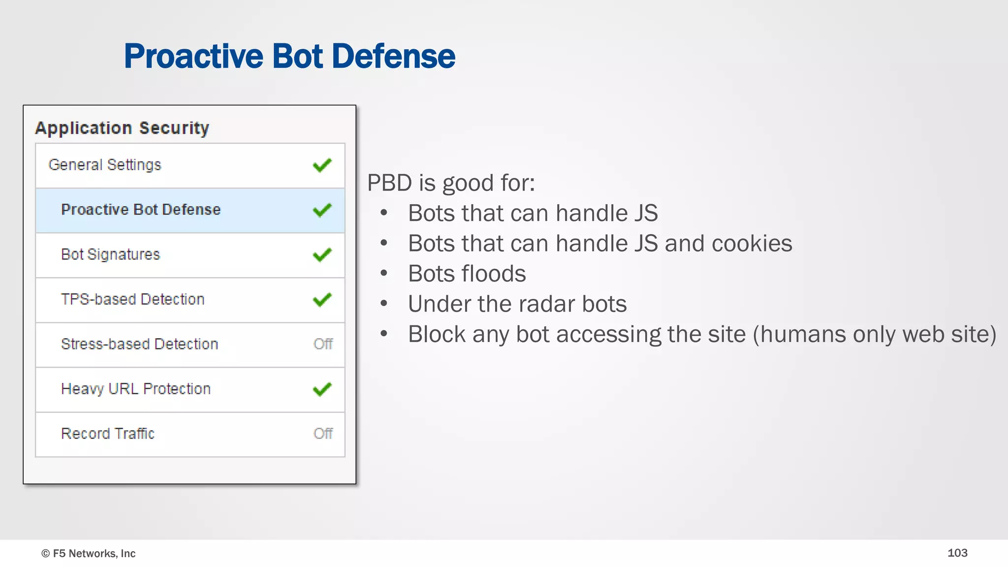 © F5 Networks, Inc 103
Proactive Bot Defense
PBD is good for:
• Bots that can handle JS
• Bots that can handle JS and cookies
• Bots floods
• Under the radar bots
• Block any bot accessing the site (humans only web site)
 