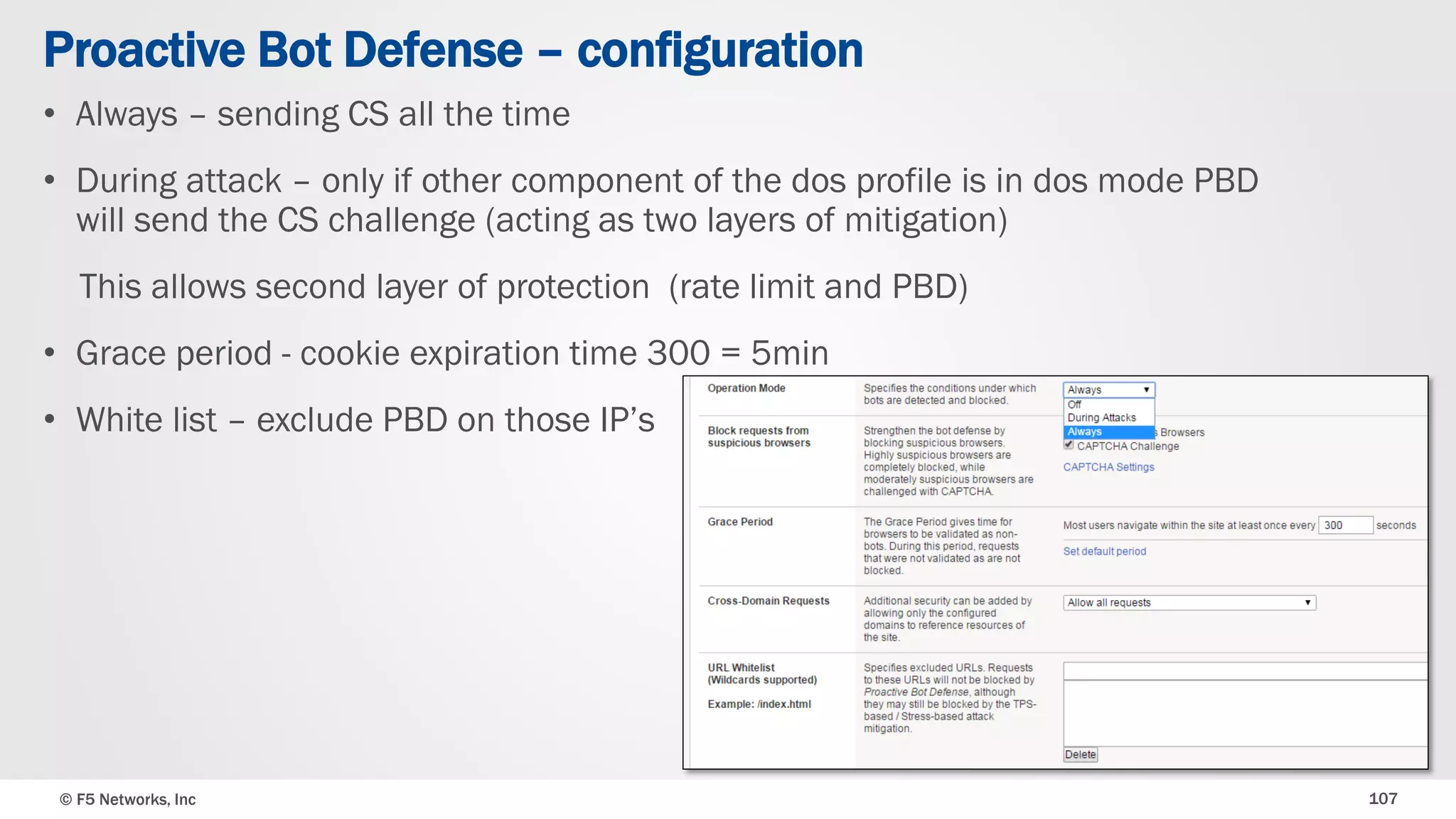 © F5 Networks, Inc 107
• Always – sending CS all the time
• During attack – only if other component of the dos profile is in dos mode PBD
will send the CS challenge (acting as two layers of mitigation)
This allows second layer of protection (rate limit and PBD)
• Grace period - cookie expiration time 300 = 5min
• White list – exclude PBD on those IP’s
Proactive Bot Defense – configuration
 