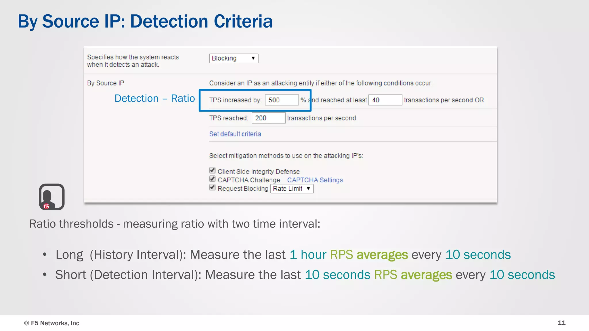 © F5 Networks, Inc 11
Ratio thresholds - measuring ratio with two time interval:
• Long (History Interval): Measure the last 1 hour RPS averages every 10 seconds
• Short (Detection Interval): Measure the last 10 seconds RPS averages every 10 seconds
Detection – Ratio
By Source IP: Detection Criteria
 