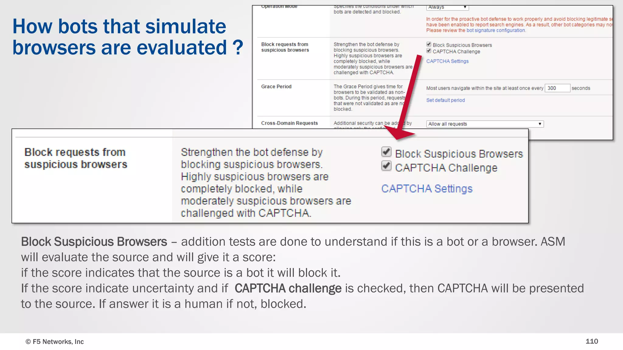 © F5 Networks, Inc 110
How bots that simulate
browsers are evaluated ?
Block Suspicious Browsers – addition tests are done to understand if this is a bot or a browser. ASM
will evaluate the source and will give it a score:
if the score indicates that the source is a bot it will block it.
If the score indicate uncertainty and if CAPTCHA challenge is checked, then CAPTCHA will be presented
to the source. If answer it is a human if not, blocked.
 