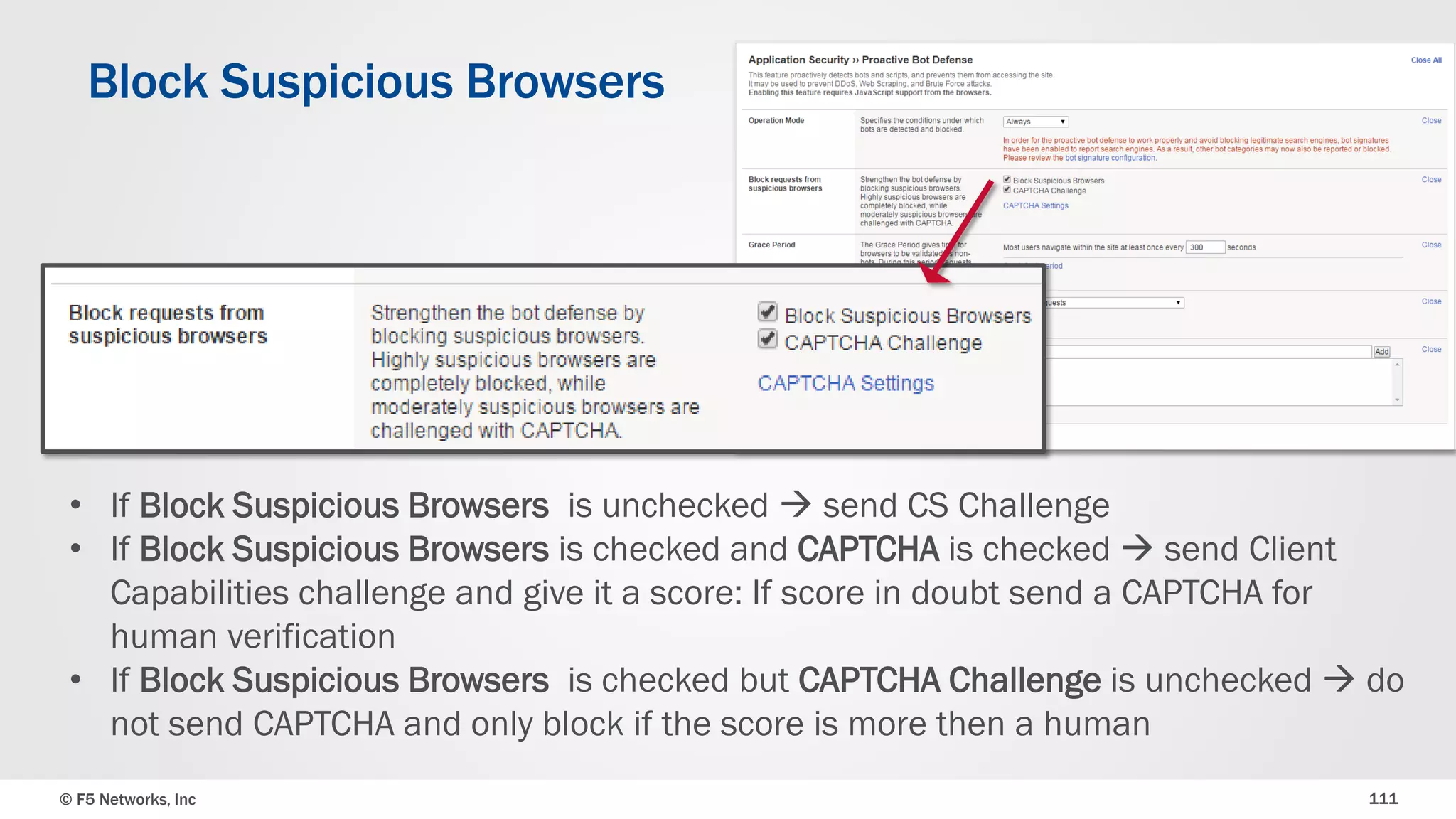 © F5 Networks, Inc 111
Block Suspicious Browsers
• If Block Suspicious Browsers is unchecked  send CS Challenge
• If Block Suspicious Browsers is checked and CAPTCHA is checked  send Client
Capabilities challenge and give it a score: If score in doubt send a CAPTCHA for
human verification
• If Block Suspicious Browsers is checked but CAPTCHA Challenge is unchecked  do
not send CAPTCHA and only block if the score is more than a human
 