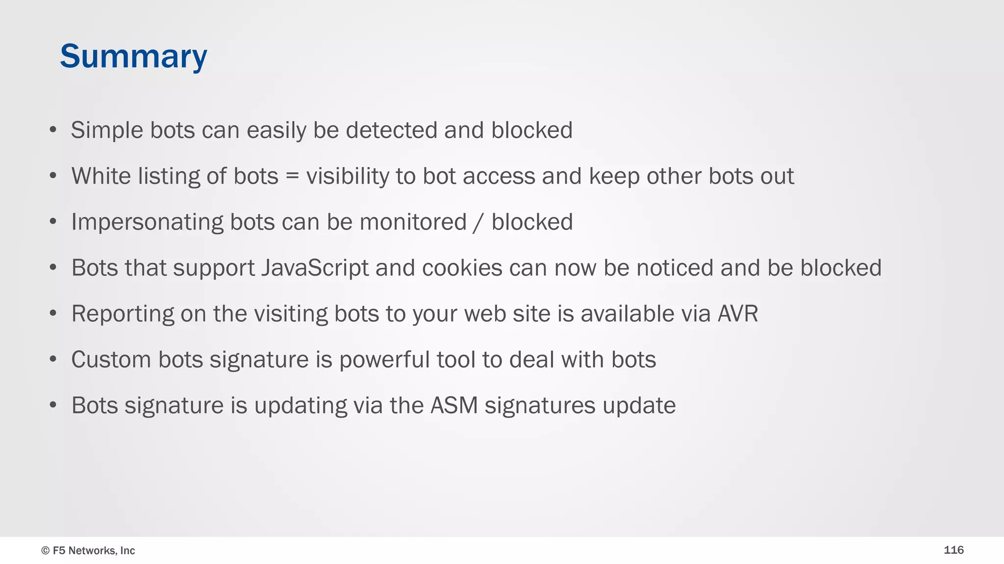 © F5 Networks, Inc 116
• Simple bots can easily be detected and blocked
• White listing of bots = visibility to bot access and keep other bots out
• Impersonating bots can be monitored / blocked
• Bots that support JavaScript and cookies can now be noticed and be blocked
• Reporting on the visiting bots to your web site is available via AVR
• Custom bots signature is powerful tool to deal with bots
• Bots signature is updating via the ASM signatures update
Summary
 
