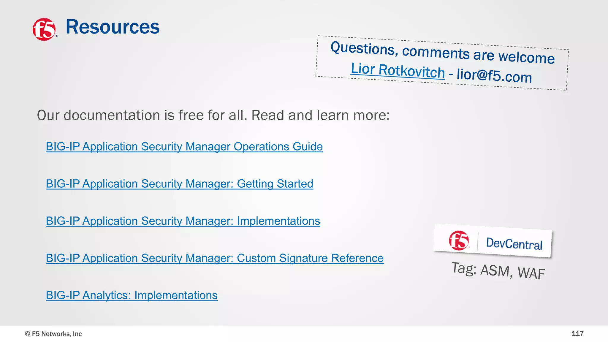 © F5 Networks, Inc 117
Resources
Our documentation is free for all. Read and learn more:
BIG-IP Application Security Manager: Getting Started
BIG-IP Application Security Manager Operations Guide
BIG-IP Application Security Manager: Implementations
BIG-IP Application Security Manager: Custom Signature Reference
BIG-IP Analytics: Implementations
 