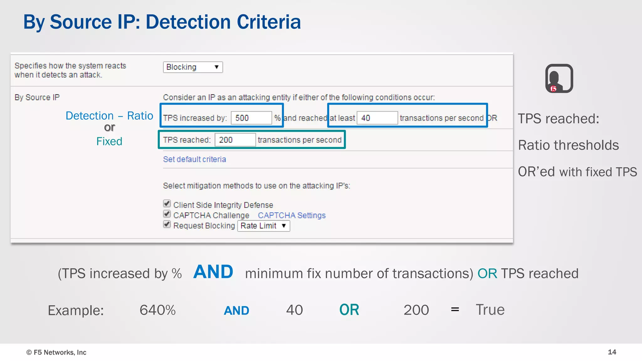 © F5 Networks, Inc 14
By Source IP: Detection Criteria
(TPS increased by % AND minimum fix number of transactions) OR TPS reached
640% AND 40 OR 200 = True
Detection – Ratio
Fixed
Example:
TPS reached:
Ratio thresholds
OR’ed with fixed TPS
or
 