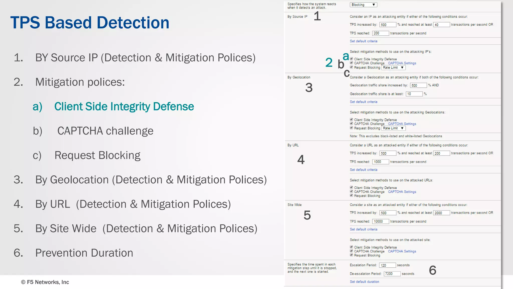 © F5 Networks, Inc 15
TPS Based Detection
1. BY Source IP (Detection & Mitigation Polices)
2. Mitigation polices:
a) Client Side Integrity Defense
b) CAPTCHA challenge
c) Request Blocking
3. By Geolocation (Detection & Mitigation Polices)
4. By URL (Detection & Mitigation Polices)
5. By Site Wide (Detection & Mitigation Polices)
6. Prevention Duration
1
a
b
c
3
4
5
2
6
 