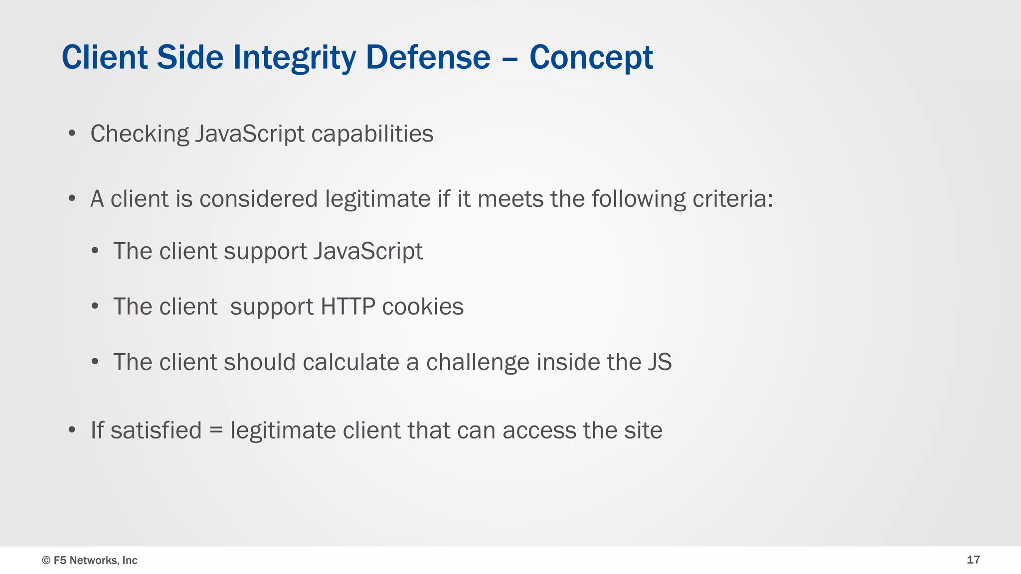 © F5 Networks, Inc 17
• Checking JavaScript capabilities
• A client is considered legitimate if it meets the following criteria:
• The client support JavaScript
• The client support HTTP cookies
• The client should calculate a challenge inside the JS
• If satisfied = legitimate client that can access the site
Client Side Integrity Defense – Concept
 