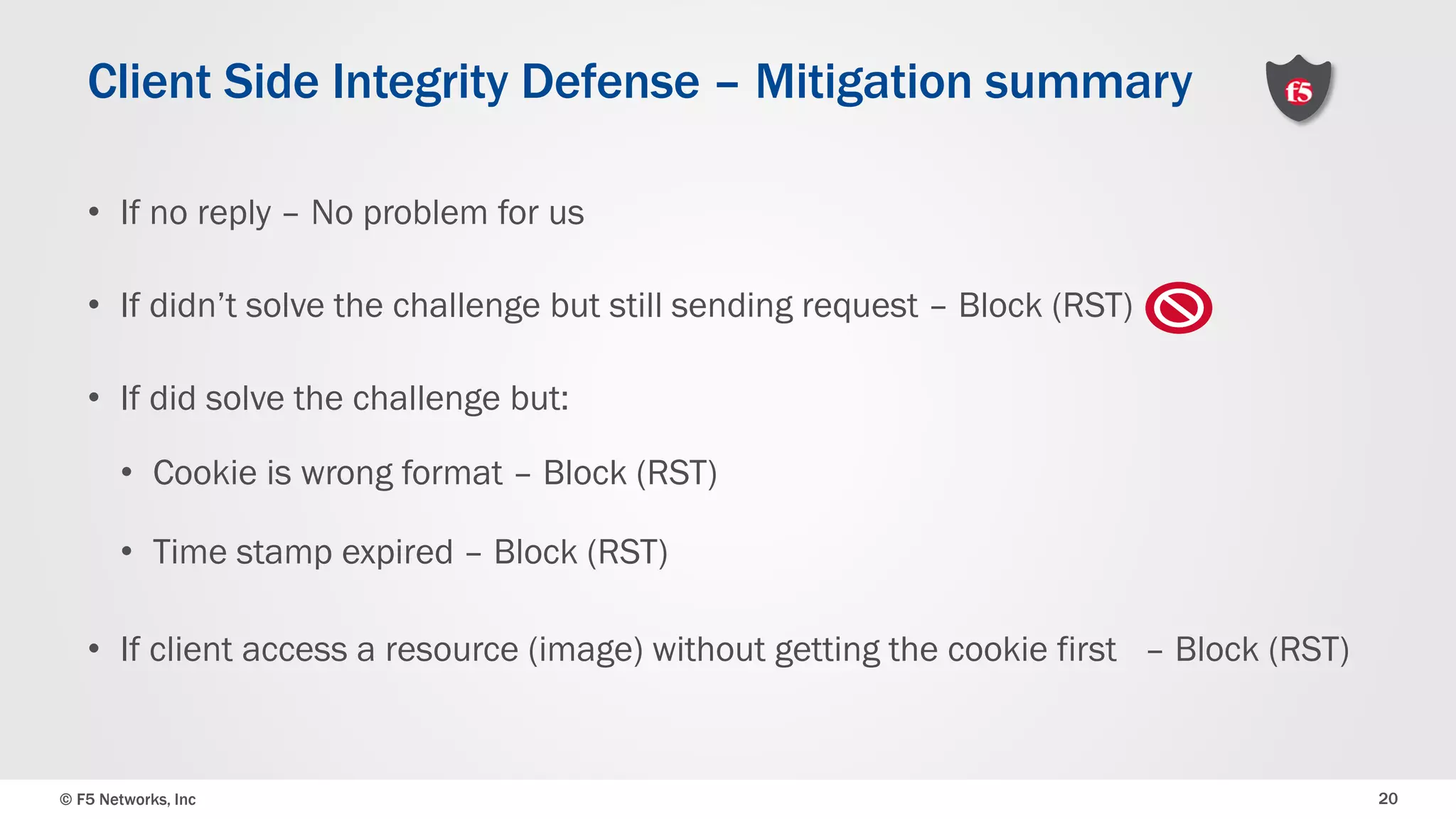 © F5 Networks, Inc 20
• If no reply – No problem for us
• If didn’t solve the challenge but still sending request – Block (RST)
• If did solve the challenge but:
• Cookie is wrong format – Block (RST)
• Time stamp expired – Block (RST)
• If client access a resource (image) without getting the cookie first – Block (RST)
Client Side Integrity Defense – Mitigation summary
 
