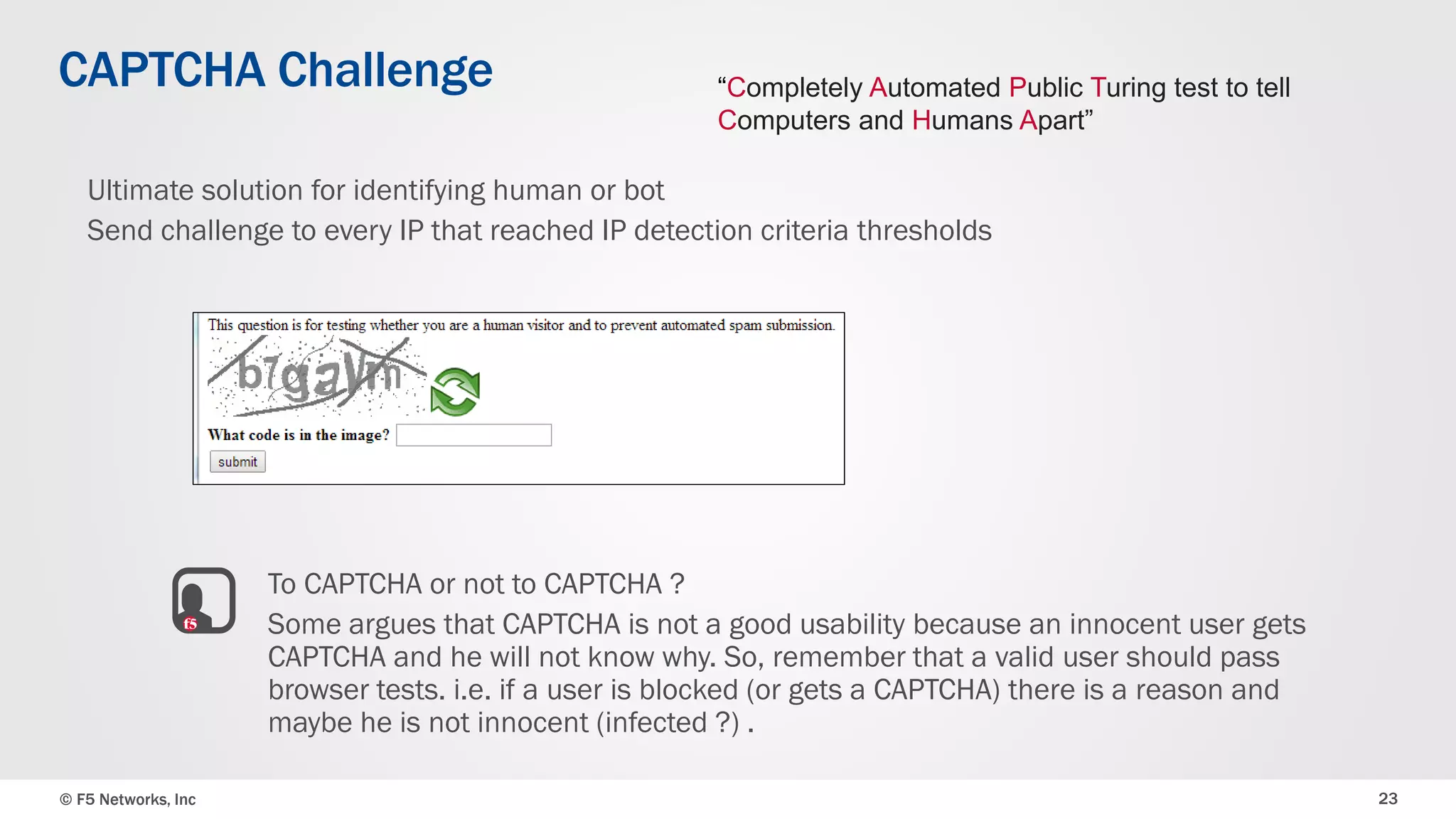 © F5 Networks, Inc 23
CAPTCHA Challenge
Ultimate solution for identifying human or bot
Send challenge to every IP that reached IP detection criteria thresholds
To CAPTCHA or not to CAPTCHA ?
Some argues that CAPTCHA is not a good usability because an innocent user gets
CAPTCHA and he will not know why. So, remember that a valid user should pass
browser tests. i.e. if a user is blocked (or gets a CAPTCHA) there is a reason and
maybe he is not innocent (infected ?) .
“Completely Automated Public Turing test to tell
Computers and Humans Apart”
 