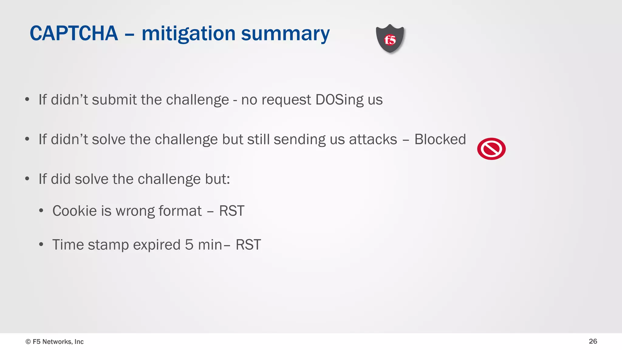 © F5 Networks, Inc 26
• If didn’t submit the challenge - no request DOSing us
• If didn’t solve the challenge but still sending us attacks – Blocked
• If did solve the challenge but:
• Cookie is wrong format – RST
• Time stamp expired 5 min– RST
CAPTCHA – mitigation summary
 