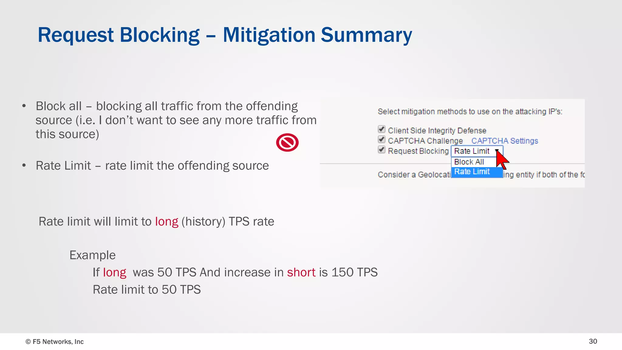 © F5 Networks, Inc 30
Request Blocking – Mitigation Summary
• Block all – blocking all traffic from the offending
source (i.e. I don’t want to see any more traffic from
this source)
• Rate Limit – rate limit the offending source
Example
If long was 50 TPS And increase in short is 150 TPS
Rate limit to 50 TPS
Rate limit will limit to long (history) TPS rate
 