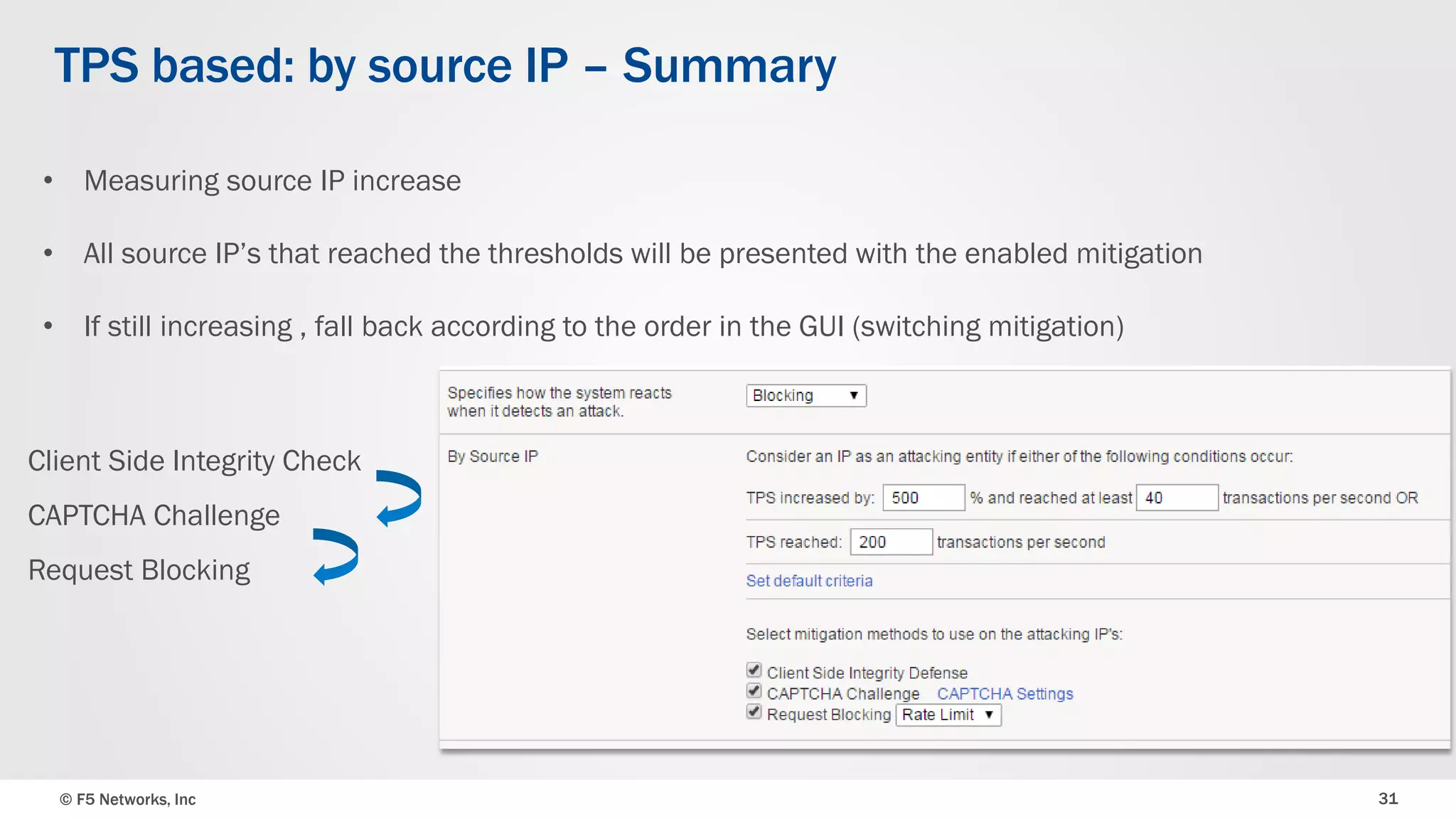 © F5 Networks, Inc 31
TPS based: by source IP – Summary
Client Side Integrity Check
CAPTCHA Challenge
Request Blocking
• Measuring source IP increase
• All source IP’s that reached the thresholds will be presented with the enabled mitigation
• If still increasing , fall back according to the order in the GUI (switching mitigation)
 