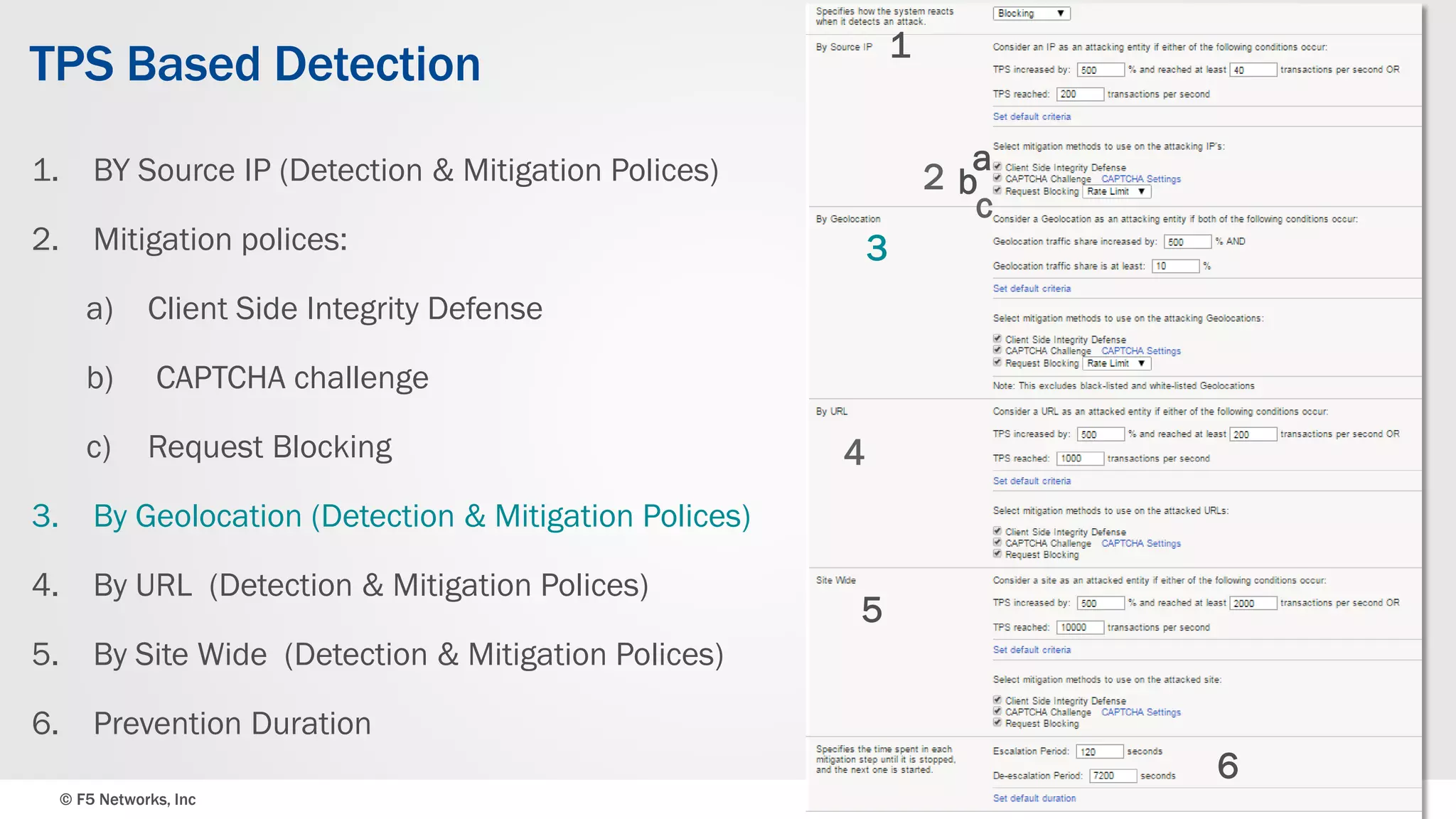 © F5 Networks, Inc 32
TPS Based Detection
1. BY Source IP (Detection & Mitigation Polices)
2. Mitigation polices:
a) Client Side Integrity Defense
b) CAPTCHA challenge
c) Request Blocking
3. By Geolocation (Detection & Mitigation Polices)
4. By URL (Detection & Mitigation Polices)
5. By Site Wide (Detection & Mitigation Polices)
6. Prevention Duration
1
a
b
c
3
4
5
2
6
 