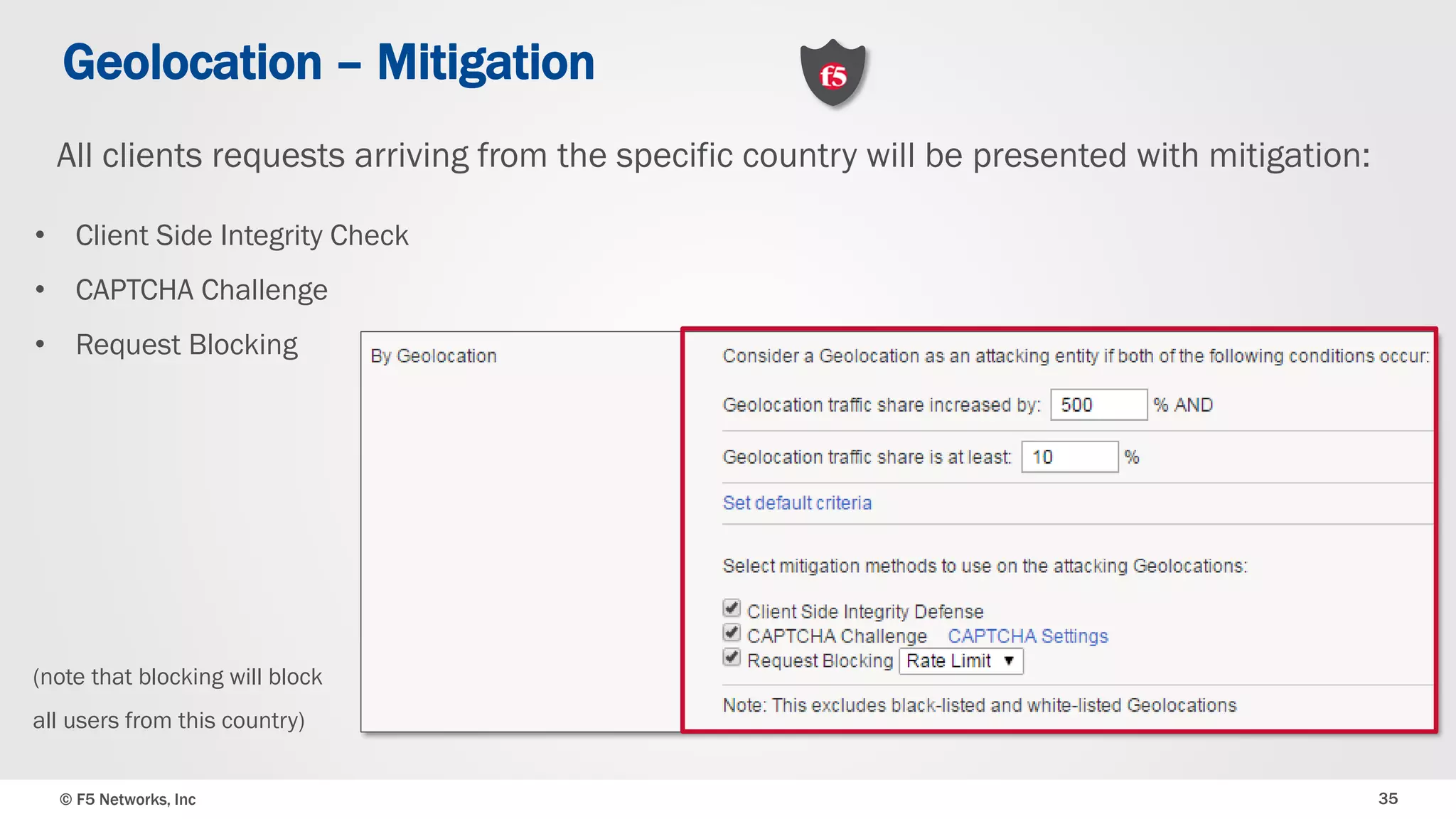 © F5 Networks, Inc 35
Geolocation – Mitigation
• Client Side Integrity Check
• CAPTCHA Challenge
• Request Blocking
All clients requests arriving from the specific country will be presented with mitigation:
(note that blocking will block
all users from this country)
 
