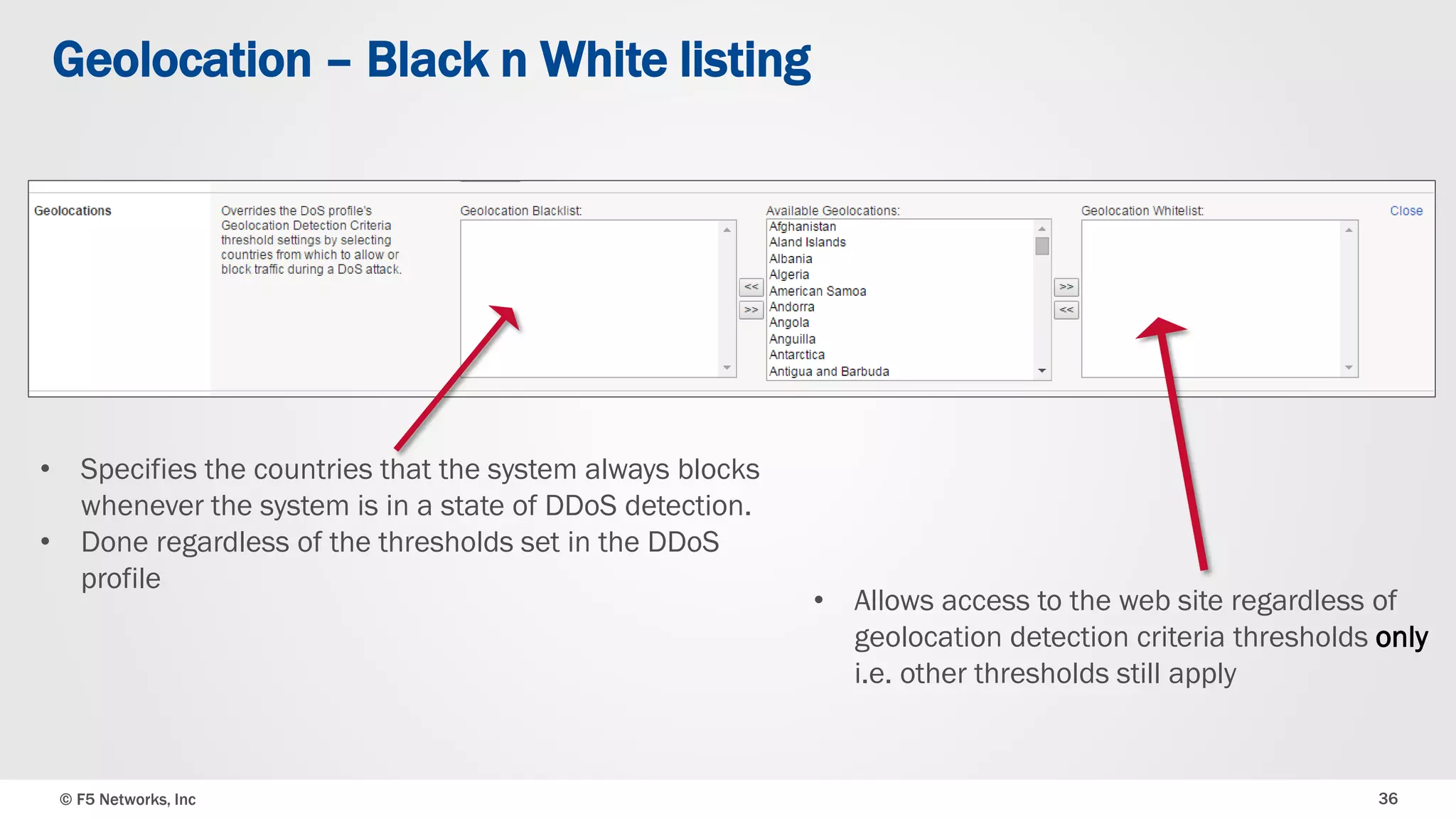 © F5 Networks, Inc 36
Geolocation – Black n White listing
• Allows access to the web site regardless of
geolocation detection criteria thresholds only
i.e. other thresholds still apply
• Specifies the countries that the system always blocks
whenever the system is in a state of DDoS detection.
• Done regardless of the thresholds set in the DDoS
profile
 