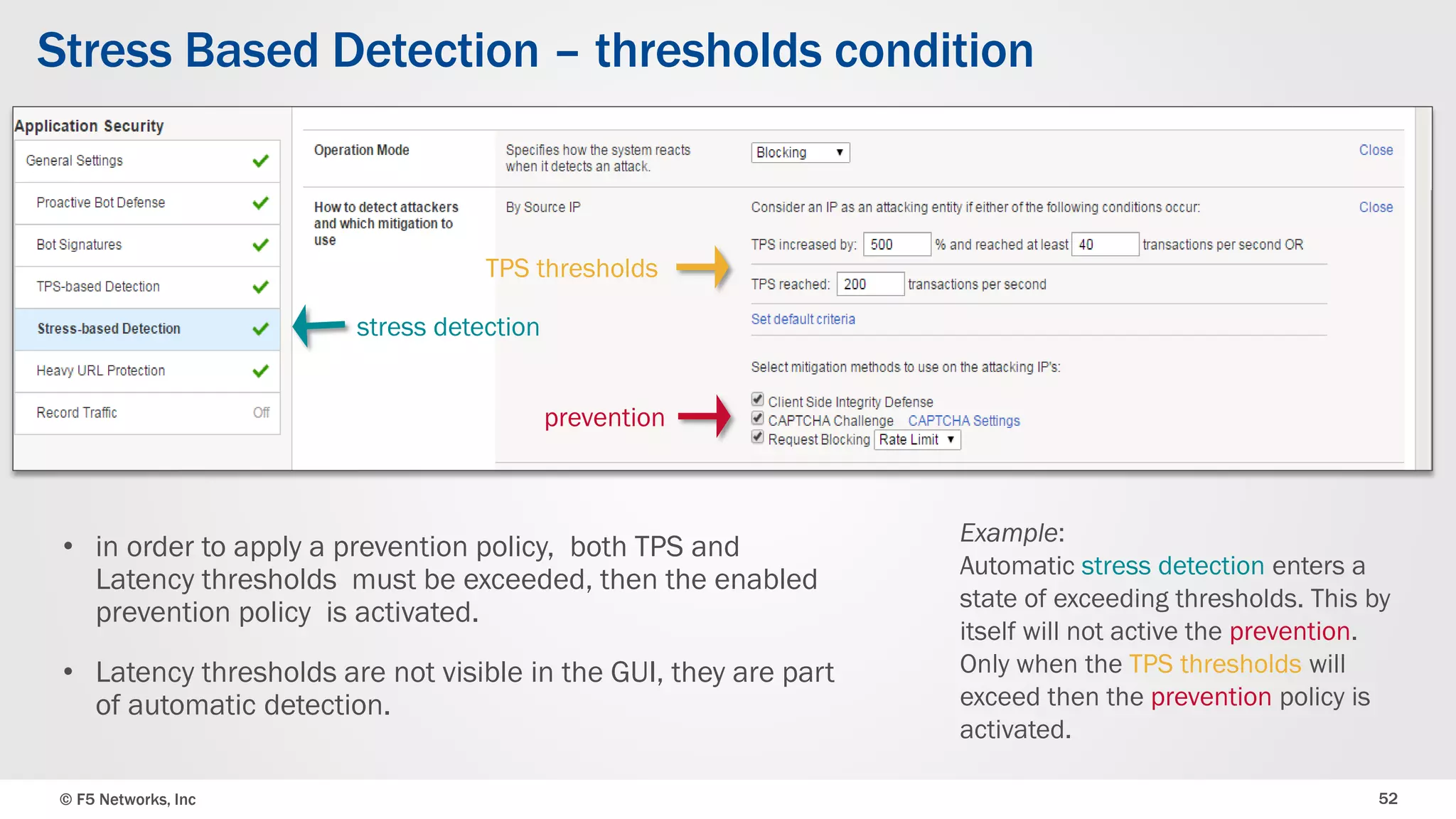 © F5 Networks, Inc 52
Stress Based Detection – thresholds condition
• in order to apply a prevention policy, both TPS and
Latency thresholds must be exceeded, then the enabled
prevention policy is activated.
• Latency thresholds are not visible in the GUI, they are part
of automatic detection.
Example:
Automatic stress detection enters a
state of exceeding thresholds. This by
itself will not active the prevention.
Only when the TPS thresholds will
exceed then the prevention policy is
activated.
prevention
TPS thresholds
stress detection
 