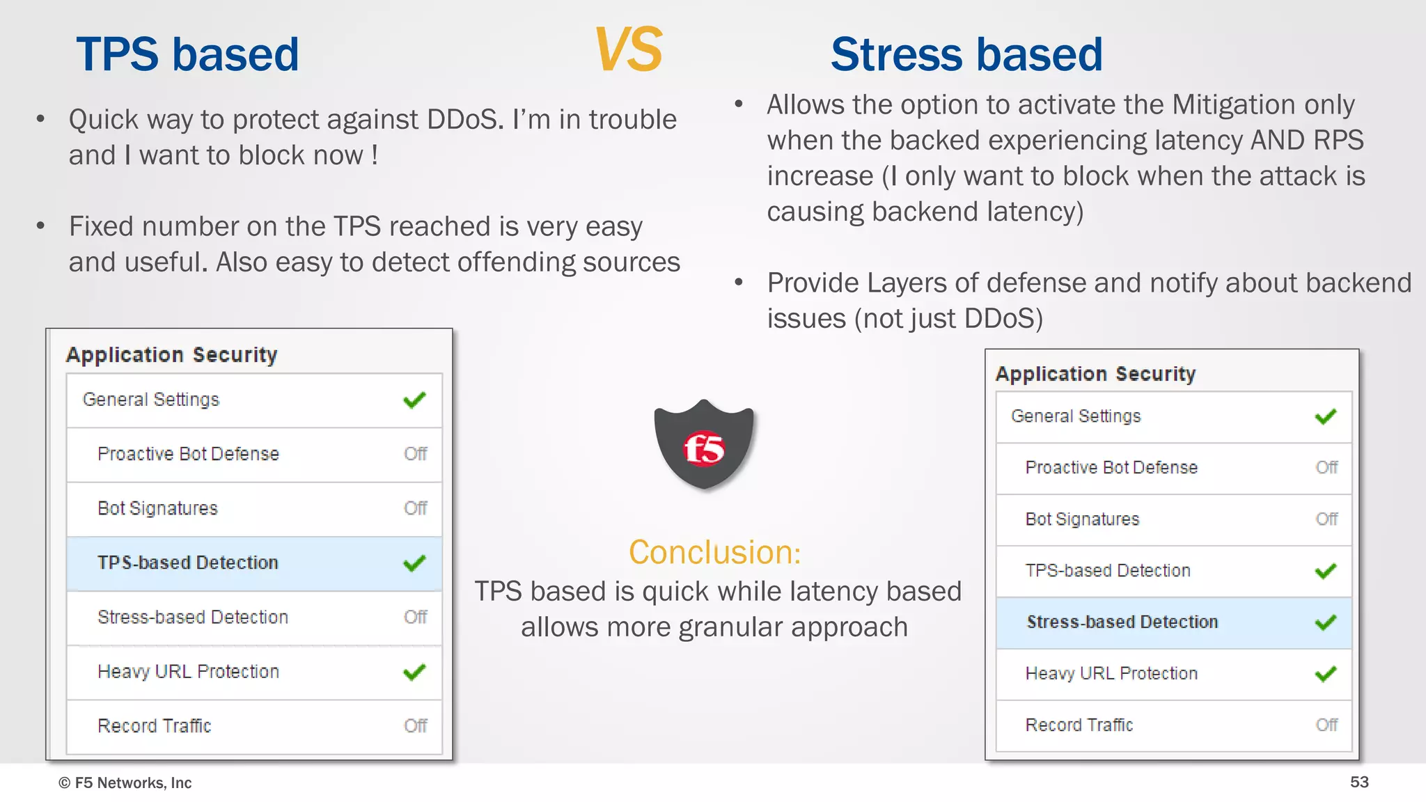 © F5 Networks, Inc 53
TPS based VS Stress based
• Quick way to protect against DDoS. I’m in trouble
and I want to block now !
• Fixed number on the TPS reached is very easy
and useful. Also easy to detect offending sources
• Allows the option to activate the Mitigation only
when the backed experiencing latency AND RPS
increase (I only want to block when the attack is
causing backend latency)
• Provide Layers of defense and notify about backend
issues (not just DDoS)
Conclusion:
TPS based is quick while latency based
allows more granular approach
 