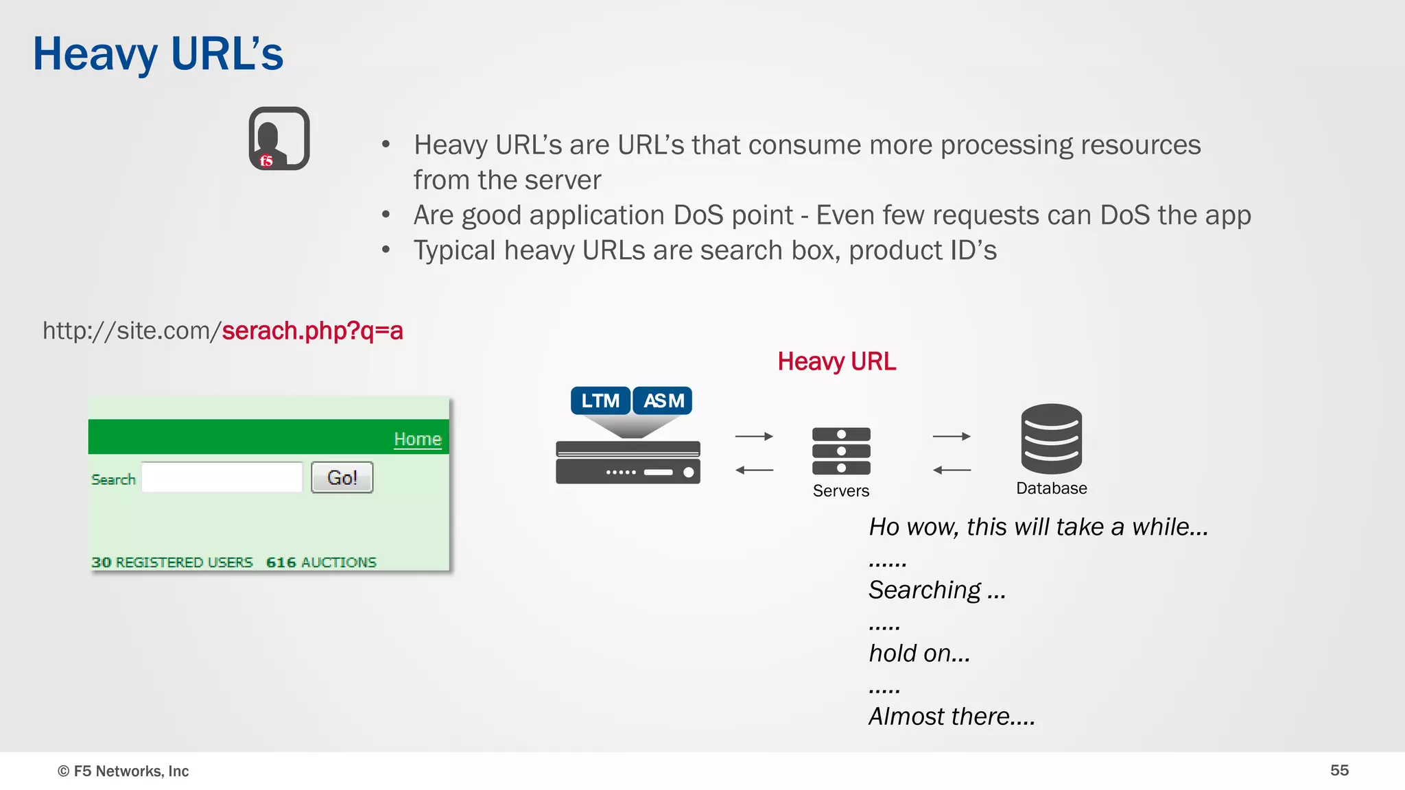 © F5 Networks, Inc 55
Heavy URL’s
• Heavy URL’s are URL’s that consume more processing resources
from the server
• Are good application DoS point - Even few requests can DoS the app
• Typical heavy URLs are search box, product ID’s
Heavy URL
Servers Database
http://site.com/serach.php?q=a
Ho wow, this will take a while…
……
Searching …
…..
hold on…
…..
Almost there….
 