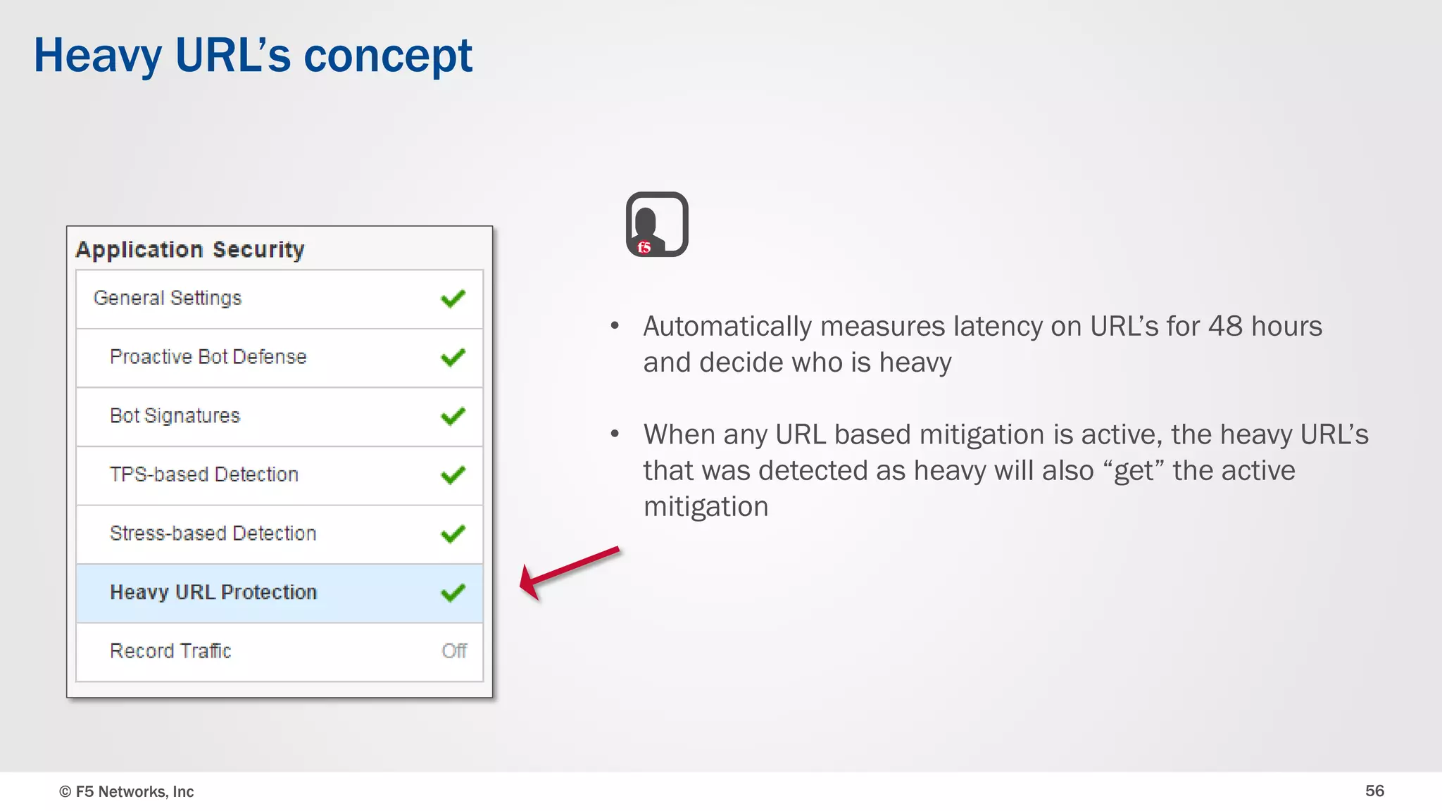 © F5 Networks, Inc 56
Heavy URL’s concept
• Automatically measures latency on URL’s for 48 hours
and decide who is heavy
• When any URL based mitigation is active, the heavy URL’s
that was detected as heavy will also “get” the active
mitigation
 