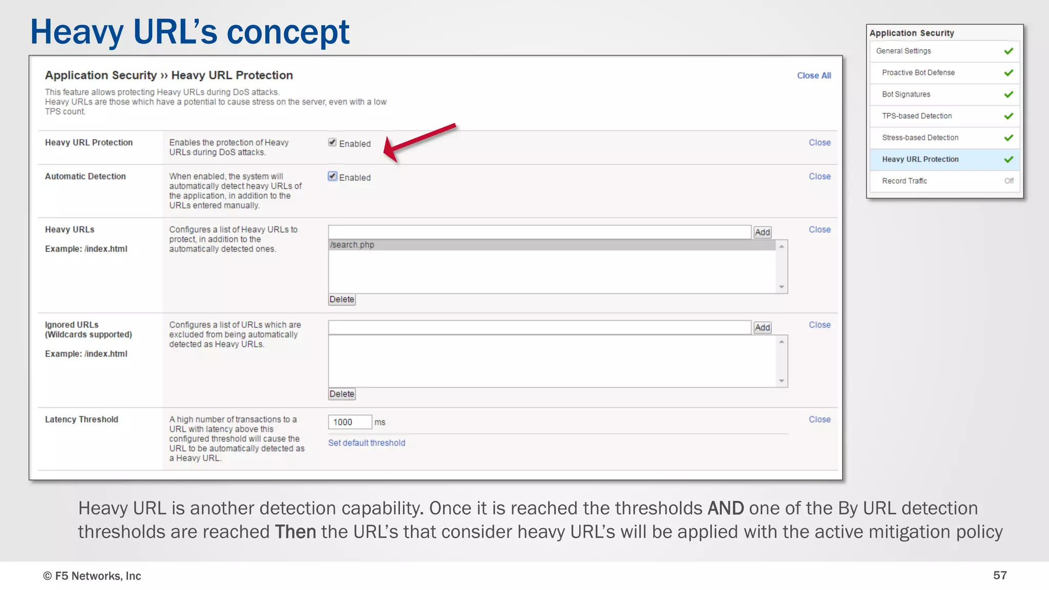© F5 Networks, Inc 57
Heavy URL’s concept
Heavy URL is another detection capability. Once it is reached the thresholds AND one of the By URL detection
thresholds are reached Then the URL’s that consider heavy URL’s will be applied with the active mitigation policy
 
