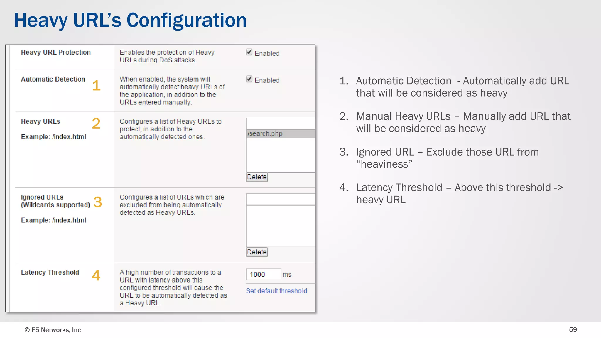 © F5 Networks, Inc 59
Heavy URL’s Configuration
1. Automatic Detection - Automatically add URL
that will be considered as heavy
2. Manual Heavy URLs – Manually add URL that
will be considered as heavy
3. Ignored URL – Exclude those URL from
“heaviness”
4. Latency Threshold – Above this threshold ->
heavy URL
1
2
3
4
 