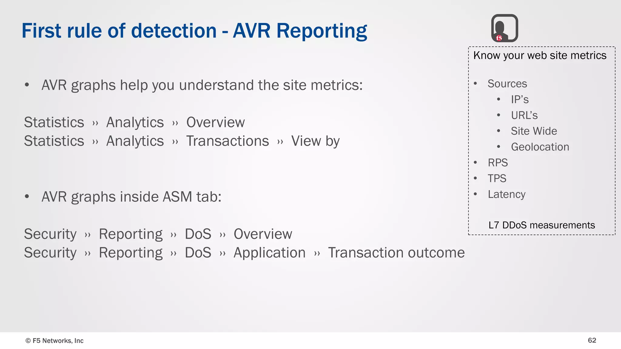 © F5 Networks, Inc 62
First rule of detection - AVR Reporting
• AVR graphs help you understand the site metrics:
Statistics ›› Analytics ›› Overview
Statistics ›› Analytics ›› Transactions ›› View by
• AVR graphs inside ASM tab:
Security ›› Reporting ›› DoS ›› Overview
Security ›› Reporting ›› DoS ›› Application ›› Transaction outcome
Know your web site metrics
• Sources
• IP’s
• URL’s
• Site Wide
• Geolocation
• RPS
• TPS
• Latency
L7 DDoS measurements
 