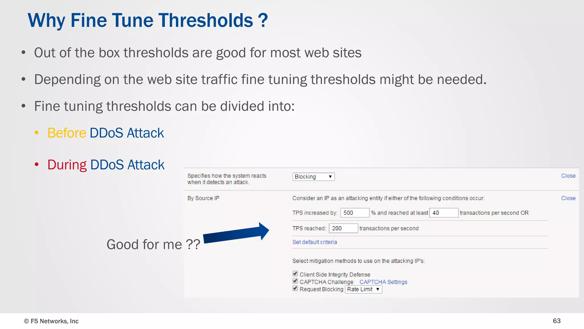 © F5 Networks, Inc 63
• Out of the box thresholds are good for most web sites
• Depending on the web site traffic fine tuning thresholds might be needed.
• Fine tuning thresholds can be divided into:
• Before DDoS Attack
• During DDoS Attack
Why Fine Tune Thresholds ?
Good for me ??
 