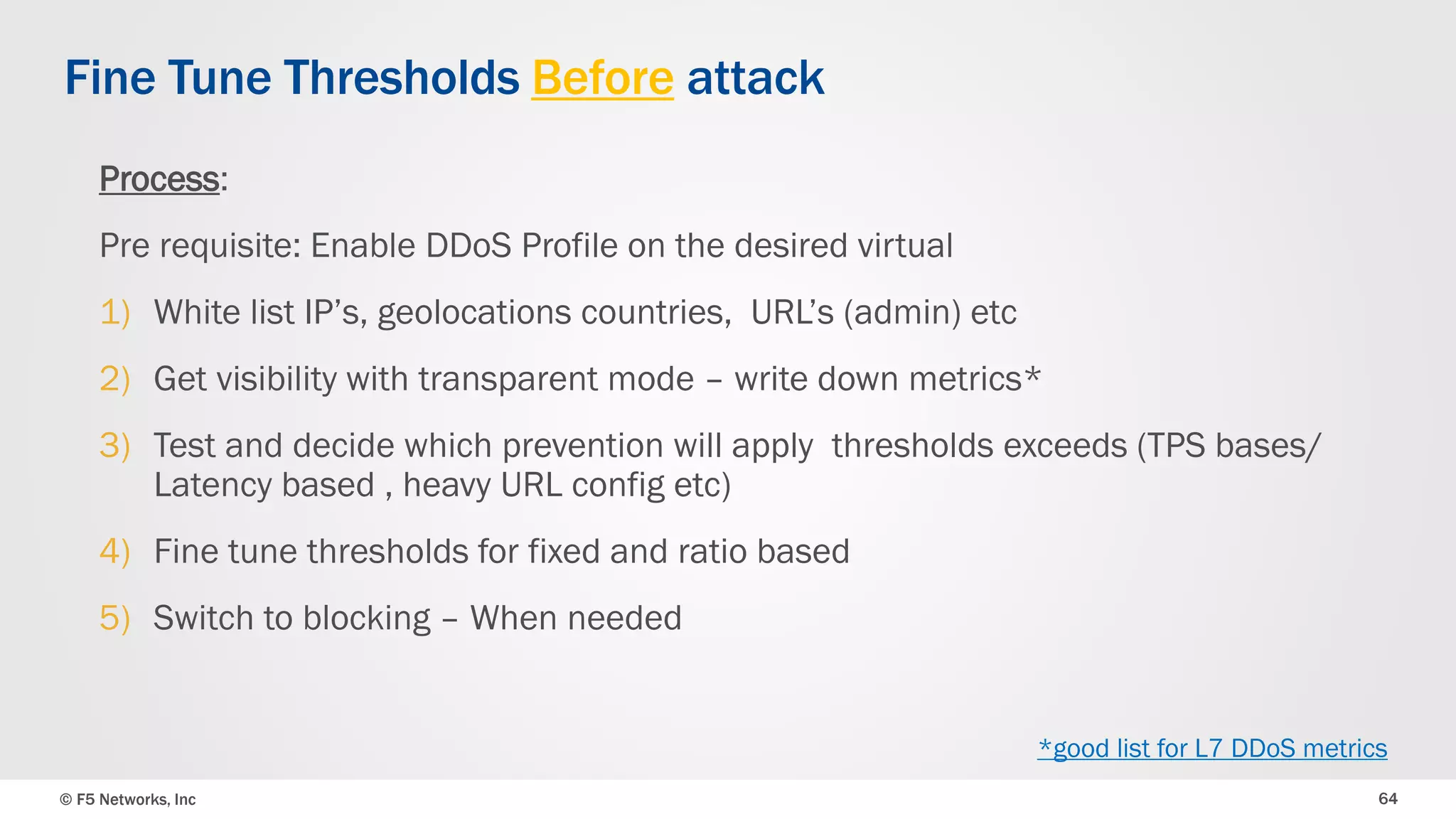 © F5 Networks, Inc 64
Process:
Pre requisite: Enable DDoS Profile on the desired virtual
1) White list IP’s, geolocations countries, URL’s (admin) etc
2) Get visibility with transparent mode – write down metrics*
3) Test and decide which prevention will apply thresholds exceeds (TPS bases/
Latency based , heavy URL config etc)
4) Fine tune thresholds for fixed and ratio based
5) Switch to blocking – When needed
Fine Tune Thresholds Before attack
*good list for L7 DDoS metrics
 