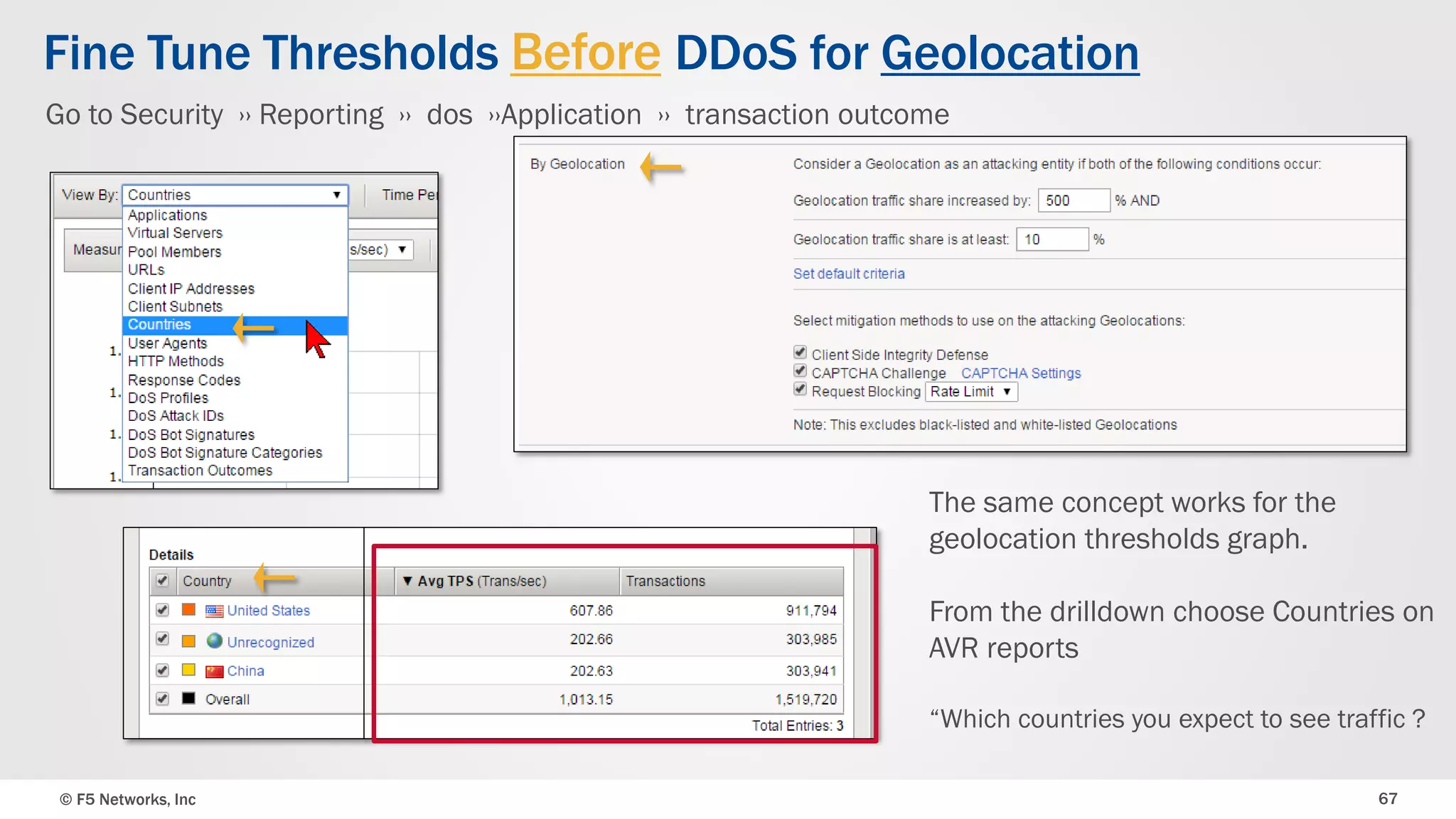 © F5 Networks, Inc 67
Fine Tune Thresholds Before DDoS for Geolocation
The same concept works for the
geolocation thresholds graph.
From the drilldown choose Countries on
AVR reports
“Which countries you expect to see traffic ?
Go to Security ›› Reporting ›› dos ››Application ›› transaction outcome
 