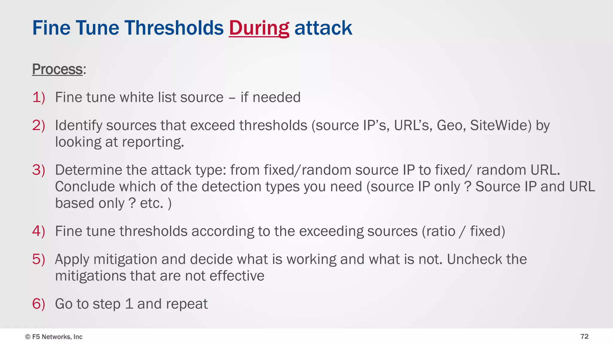 © F5 Networks, Inc 72
Fine Tune Thresholds During attack
Process:
1) Fine tune white list source – if needed
2) Identify sources that exceed thresholds (source IP’s, URL’s, Geo, SiteWide) by
looking at reporting.
3) Determine the attack type: from fixed/random source IP to fixed/ random URL.
Conclude which of the detection types you need (source IP only ? Source IP and URL
based only ? etc. )
4) Fine tune thresholds according to the exceeding sources (ratio / fixed)
5) Apply mitigation and decide what is working and what is not. Uncheck the
mitigations that are not effective
6) Go to step 1 and repeat
 