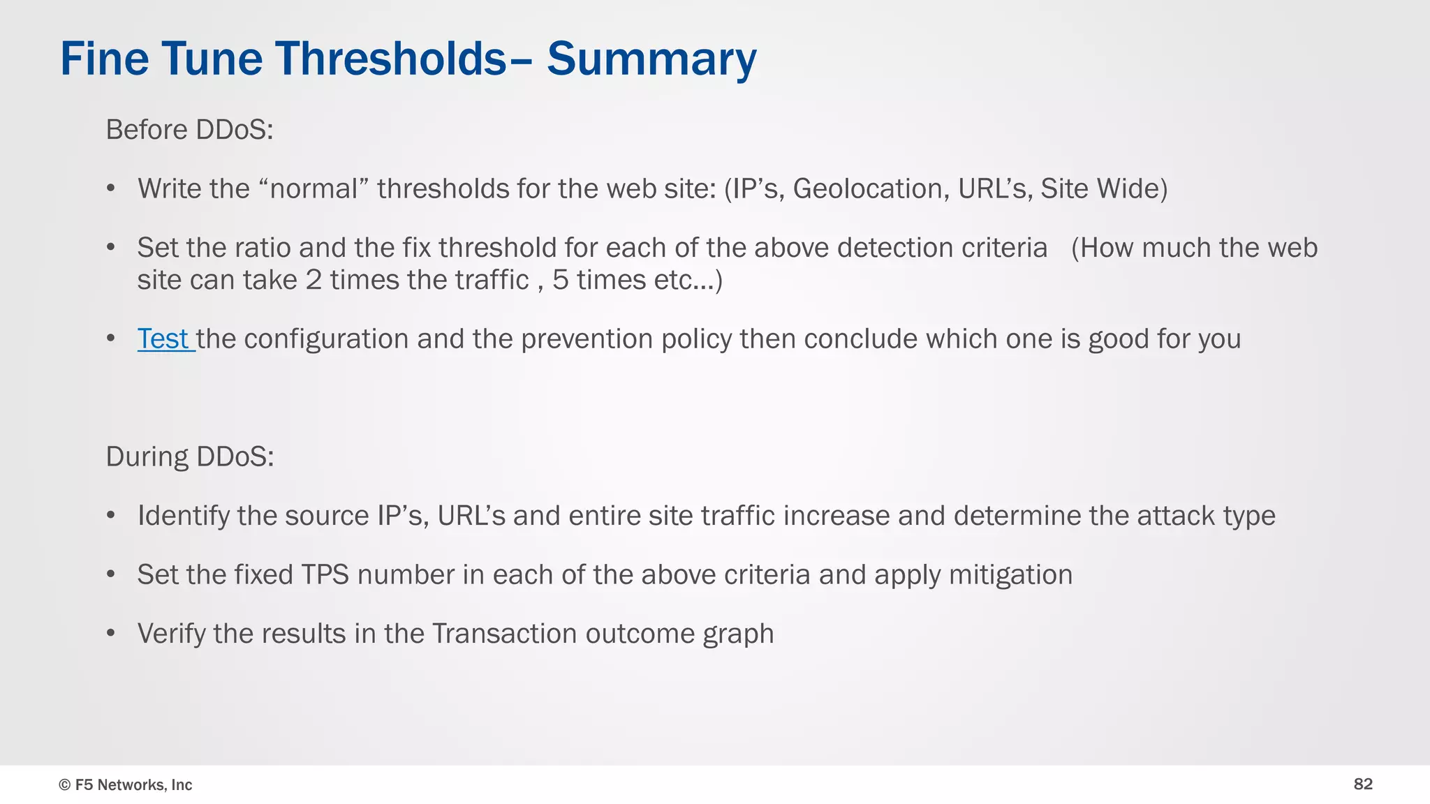 © F5 Networks, Inc 82
Before DDoS:
• Write the “normal” thresholds for the web site: (IP’s, Geolocation, URL’s, Site Wide)
• Set the ratio and the fix threshold for each of the above detection criteria (How much the web
site can take 2 times the traffic , 5 times etc…)
• Test the configuration and the prevention policy, then conclude which one is good for you
During DDoS:
• Identify the source IP’s, URL’s and entire site traffic increase and determine the attack type
• Set the fixed TPS number in each of the above criteria and apply mitigation
• Verify the results in the Transaction outcome graph
Fine Tune Thresholds– Summary
 