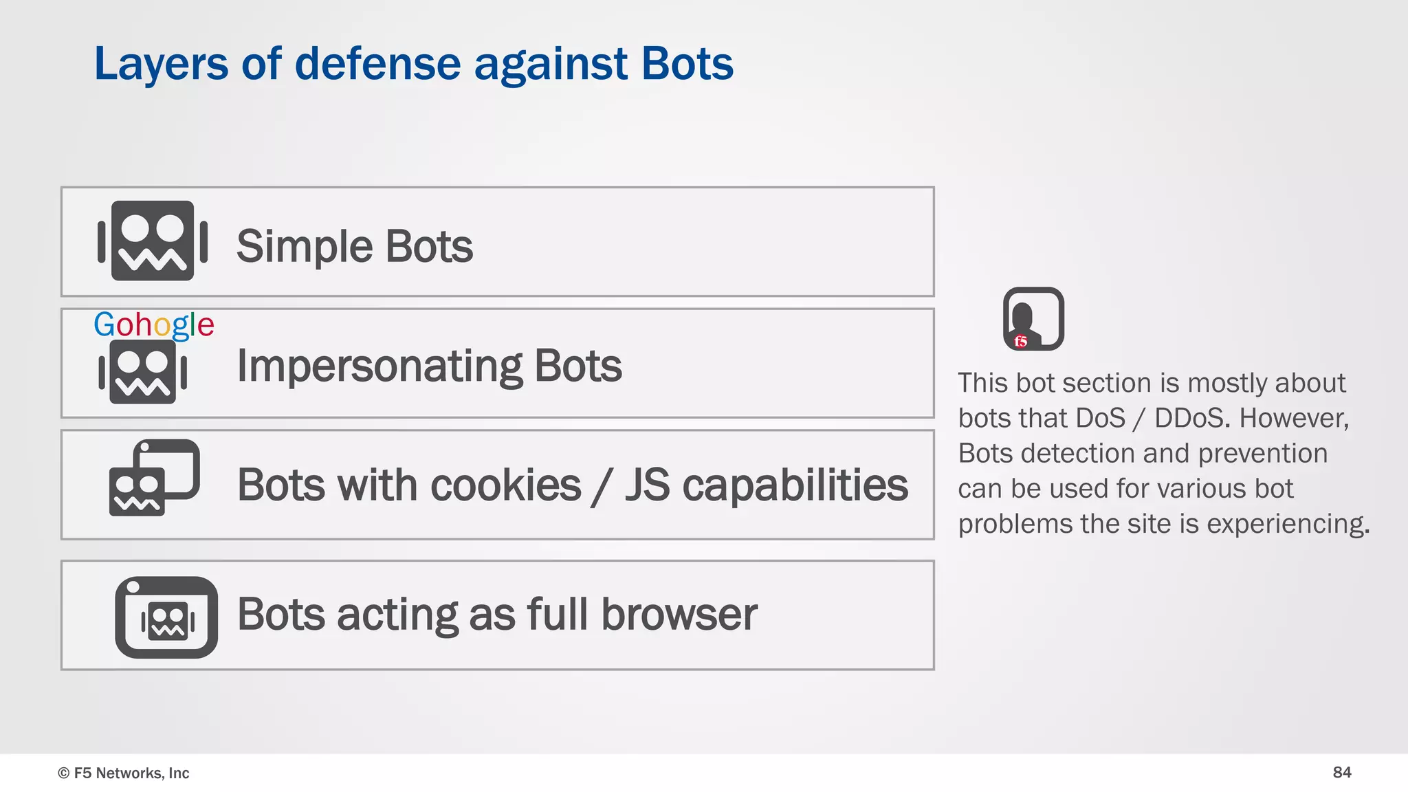 © F5 Networks, Inc 84
Layers of defense against Bots
Simple Bots
Impersonating Bots
Bots with cookies / JS capabilities
Bots acting as full browser
Gohogle
This bot section is mostly about
bots that DoS / DDoS. However,
Bots detection and prevention
can be used for various bot
problems the site is experiencing.
 