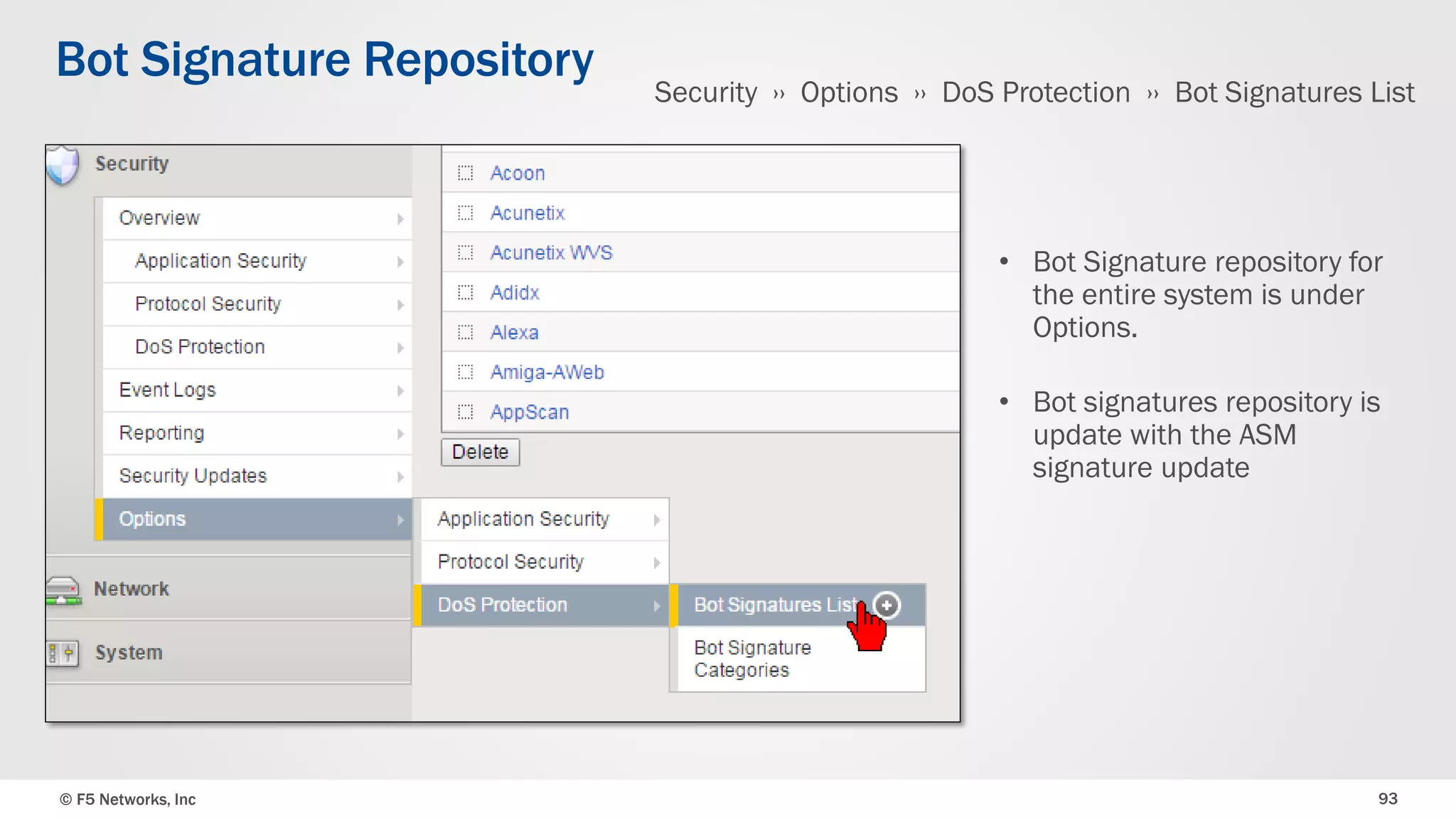 © F5 Networks, Inc 93
Bot Signature Repository
• Bot Signature repository for
the entire system is under
Options.
• Bot signatures repository is
update with the ASM
signature update
Security ›› Options ›› DoS Protection ›› Bot Signatures List
 