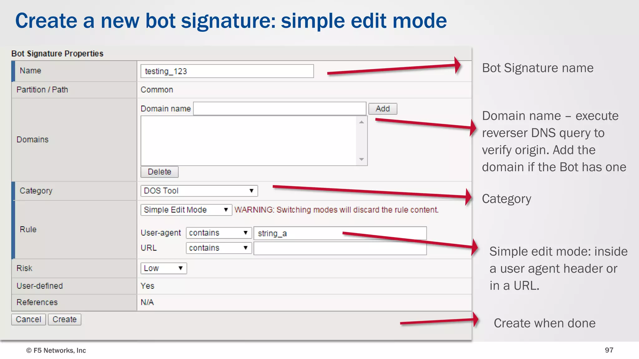 © F5 Networks, Inc 97
Create a new bot signature: simple edit mode
Simple edit mode: inside
a user agent header or
in a URL.
Category
Domain name – execute
reverser DNS query to
verify origin. Add the
domain if the Bot has one
Bot Signature name
Create when done
 
