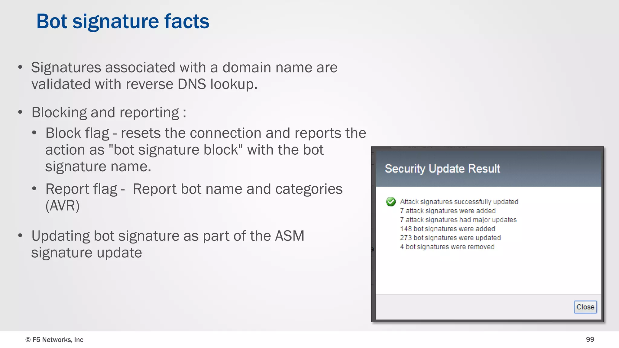 © F5 Networks, Inc 99
• Signatures associated with a domain name are
validated with reverse DNS lookup.
• Blocking and reporting :
• Block flag - resets the connection and reports the
action as "bot signature block" with the bot
signature name.
• Report flag - Report bot name and categories
(AVR)
• Updating bot signature as part of the ASM
signature update
Bot signature facts
 