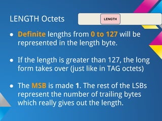 LENGTH Octets
● Definite lengths from 0 to 127 will be
represented in the length byte.
● If the length is greater than 127, the long
form takes over (just like in TAG octets)
● The MSB is made 1. The rest of the LSBs
represent the number of trailing bytes
which really gives out the length.
LENGTH
 