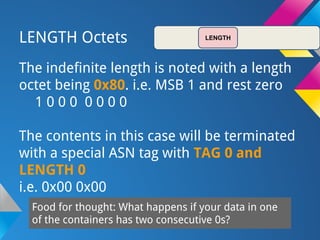 LENGTH Octets
The indefinite length is noted with a length
octet being 0x80. i.e. MSB 1 and rest zero
1 0 0 0 0 0 0 0
The contents in this case will be terminated
with a special ASN tag with TAG 0 and
LENGTH 0
i.e. 0x00 0x00
Food for thought: What happens if your data in one
of the containers has two consecutive 0s?
LENGTH
 