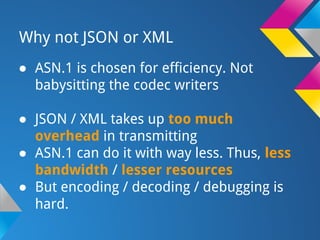 Why not JSON or XML
● ASN.1 is chosen for efficiency. Not
babysitting the codec writers
● JSON / XML takes up too much
overhead in transmitting
● ASN.1 can do it with way less. Thus, less
bandwidth / lesser resources
● But encoding / decoding / debugging is
hard.
 