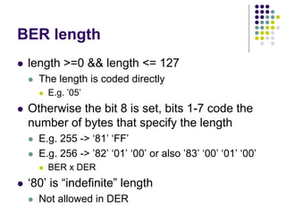 BER length
 length >=0 && length <= 127
 The length is coded directly
 E.g. ’05’
 Otherwise the bit 8 is set, bits 1-7 code the
number of bytes that specify the length
 E.g. 255 -> ‘81’ ‘FF’
 E.g. 256 -> ’82’ ‘01’ ‘00’ or also ’83’ ‘00’ ‘01’ ‘00’
 BER x DER
 ‘80’ is “indefinite” length
 Not allowed in DER
 