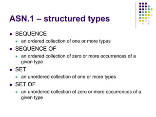 ASN.1 – structured types
 SEQUENCE
 an ordered collection of one or more types
 SEQUENCE OF
 an ordered collection of zero or more occurrences of a
given type
 SET
 an unordered collection of one or more types
 SET OF
 an unordered collection of zero or more occurrences of a
given type
 