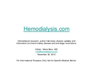 Hemodialysis.com
  Hemodialysis research, author interviews, dialysis updates and
information on chronic kidney disease and end stage renal failure.

                    Editor: Marie Benz, MD
                    info@hemodialysis.com
                      November 26 2012

For Informational Purposes Only: Not for Specific Medical Advice.
 