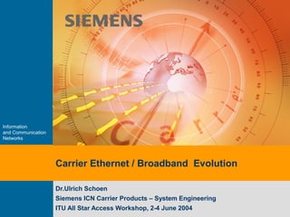 Information
and Communication
Networks
Carrier Ethernet / Broadband Evolution
Dr.Ulrich Schoen
Siemens ICN Carrier Products – System Engineering
ITU All Star Access Workshop, 2-4 June 2004
 
