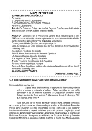 EL PRESIDENTE DE LA REPÚBLICA
  Por cuanto:
  El Congreso ha dado la Ley siguiente:
  EL CONGRESO DE LA REPUBLICA PERUANA.
  Ha dado la Ley siguiente:
  Artículo 1º.- Créase un Colegio Nacional de Segunda Enseñanza en la Provincia
  de Chancay, con sede en Huacho, su ciudad capital.

  Artículo 2º - Consígnese en el Presupuesto General de la República para el año
  1947 los fondos necesarios para la implementación y funcionamiento del referido
  plantel iniciándose con el Primer Año de Estudios Secundarios.
  Comuníquese al Poder Ejecutivo, para su promulgación.
  Casa del Congreso, en Lima, a los seis días del mes de febrero de mil novecientos
  cuarenta y siete.
  José Gálvez, Presidente del Senado.
  Pedro E. Muñiz, Presidente de la Cámara de Diputados.
  L.F. Ganoza Chopitea, Senador Secretario
  J. A. Haya de La Torre, Diputado Secretario.
  Al señor Presidente Constitucional de la República.
  Por tanto: mando se publique y cumpla.
  Dado en la Casa de gobierno en Lima a los dieciséis días del mes de febrero de mil
  novecientos cuarenta y siete.
  J.L. BUSTAMANTE Y RIVERO.
                                                       Cristóbal de Losada y Puga.

14.2. SU DENOMINACIÓN COMO “LUIS FABIO XAMMAR JURADO”

Filomeno Zubieta nos dice que:
                  “A poco de su funcionamiento se aperturó una interesante polémica
         sobre el nombre a asignarle al colegio. Todos coincidían en que debía
         perennizar el de un maestro huachano. Se propusieron [nombres como]
         Eulogio Martínez La Rosa, Antonio C. Macnamara, Aurelio C. Guerrero, Félix
         B. Cárdenas, entre otros” 98

          Pues bien, allá por los meses de mayo y junio de 1948, variadas comisiones
de docentes y directores de los diversos colegios acudían al Ministerio de Educación
Pública para solucionar aspectos relacionados con los profesores y para gestionar
trámites administrativos o requerir materiales y recursos para sus colegios (por aquel
entonces las denominaban “subvenciones”). El cargo de mayor jerarquía lo ostentaba el
Ministro de Educación. Su segundo era el Director de Educación Artística y Extensión
Cultural del Ministerio de Educación Pública (lo afirma el mismo José María Arguedas,
 