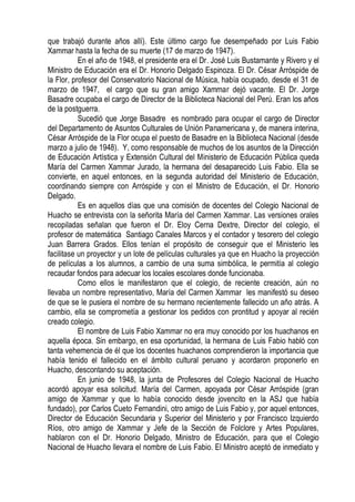 que trabajó durante años allí). Este último cargo fue desempeñado por Luis Fabio
Xammar hasta la fecha de su muerte (17 de marzo de 1947).
           En el año de 1948, el presidente era el Dr. José Luis Bustamante y Rivero y el
Ministro de Educación era el Dr. Honorio Delgado Espinoza. El Dr. César Arróspide de
la Flor, profesor del Conservatorio Nacional de Música, había ocupado, desde el 31 de
marzo de 1947, el cargo que su gran amigo Xammar dejó vacante. El Dr. Jorge
Basadre ocupaba el cargo de Director de la Biblioteca Nacional del Perú. Eran los años
de la postguerra.
           Sucedió que Jorge Basadre es nombrado para ocupar el cargo de Director
del Departamento de Asuntos Culturales de Unión Panamericana y, de manera interina,
César Arróspide de la Flor ocupa el puesto de Basadre en la Biblioteca Nacional (desde
marzo a julio de 1948). Y, como responsable de muchos de los asuntos de la Dirección
de Educación Artística y Extensión Cultural del Ministerio de Educación Pública queda
María del Carmen Xammar Jurado, la hermana del desaparecido Luis Fabio. Ella se
convierte, en aquel entonces, en la segunda autoridad del Ministerio de Educación,
coordinando siempre con Arróspide y con el Ministro de Educación, el Dr. Honorio
Delgado.
           Es en aquellos días que una comisión de docentes del Colegio Nacional de
Huacho se entrevista con la señorita María del Carmen Xammar. Las versiones orales
recopiladas señalan que fueron el Dr. Eloy Cerna Dextre, Director del colegio, el
profesor de matemática Santiago Canales Marcos y el contador y tesorero del colegio
Juan Barrera Grados. Ellos tenían el propósito de conseguir que el Ministerio les
facilitase un proyector y un lote de películas culturales ya que en Huacho la proyección
de películas a los alumnos, a cambio de una suma simbólica, le permitía al colegio
recaudar fondos para adecuar los locales escolares donde funcionaba.
           Como ellos le manifestaron que el colegio, de reciente creación, aún no
llevaba un nombre representativo, María del Carmen Xammar les manifestó su deseo
de que se le pusiera el nombre de su hermano recientemente fallecido un año atrás. A
cambio, ella se comprometía a gestionar los pedidos con prontitud y apoyar al recién
creado colegio.
           El nombre de Luis Fabio Xammar no era muy conocido por los huachanos en
aquella época. Sin embargo, en esa oportunidad, la hermana de Luis Fabio habló con
tanta vehemencia de él que los docentes huachanos comprendieron la importancia que
había tenido el fallecido en el ámbito cultural peruano y acordaron proponerlo en
Huacho, descontando su aceptación.
           En junio de 1948, la junta de Profesores del Colegio Nacional de Huacho
acordó apoyar esa solicitud. María del Carmen, apoyada por César Arróspide (gran
amigo de Xammar y que lo había conocido desde jovencito en la ASJ que había
fundado), por Carlos Cueto Fernandini, otro amigo de Luis Fabio y, por aquel entonces,
Director de Educación Secundaria y Superior del Ministerio y por Francisco Izquierdo
Ríos, otro amigo de Xammar y Jefe de la Sección de Folclore y Artes Populares,
hablaron con el Dr. Honorio Delgado, Ministro de Educación, para que el Colegio
Nacional de Huacho llevara el nombre de Luis Fabio. El Ministro aceptó de inmediato y
 