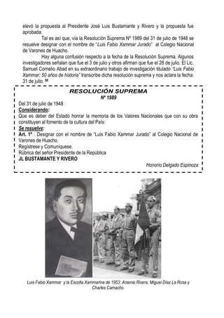 elevó la propuesta al Presidente José Luis Bustamante y Rivero y la propuesta fue
 aprobada.
            Tal es así que, vía la Resolución Suprema Nº 1989 del 31 de julio de 1948 se
 resuelve designar con el nombre de “Luis Fabio Xammar Jurado” al Colegio Nacional
 de Varones de Huacho.
            Hay alguna confusión respecto a la fecha de la Resolución Suprema. Algunos
 investigadores señalan que fue el 3 de julio y otros afirman que fue el 28 de julio. El Lic.
 Samuel Cornelio Abad en su extraordinario trabajo de investigación titulado “Luis Fabio
 Xammar: 50 años de historia” transcribe dicha resolución suprema y nos aclara la fecha:
 31 de julio. 99


                                           Nº 1989
Del 31 de julio de 1948
Considerando:
Que es deber del Estado honrar la memoria de los Valores Nacionales que con su obra
constituyen al fomento de la cultura del País:
Se resuelve:
Art. 1º : Designar con el nombre de “Luis Fabio Xammar Jurado” al Colegio Nacional de
Varones de Huacho.
Regístrese y Comuníquese.
Rúbrica del señor Presidente de la República
JL BUSTAMANTE Y RIVERO
                                                            Honorio Delgado Espinoza




   Luis Fabio Xammar y la Escolta Xammarina de 1953: Arsenio Rivera, Miguel Díaz La Rosa y
                                     Charles Camacho.
 