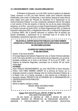 14.3. RECONOCIMIENTO COMO COLEGIO EMBLEMÁTICO

         El Ministerio de Educación, en el año 2005, durante el gobierno de Alejandro
Toledo, reconoció a la IEP Luis Fabio Xammar Jurado como Institución Educativa
Emblemática, junto a otras 12 instituciones, a nivel nacional, después de cuatro años de
arduo trabajo como parte del “Proyecto de Autodiseño de la Organización en los
Centros Educativos Públicos” en el que, inicialmente, participaron más de 100 colegios
a nivel nacional. Al final del proyecto, el Xammar fue una de las pocas instituciones
educativas, en el Perú, que contó con su propio Proyecto Educativo Institucional (PEI),
su Proyecto Curricular de Centro (PCC), su Diseño Organizacional (DO), su Diseño de
Evaluación Institucional (DEI), su Reglamento Interno (RI) y su Manual de Organización
y Funciones (MOF). Ello le permitió estructurar un moderno Plan de estudios que
atendía necesidades y aspiraciones de su comunidad local en el marco de las
necesidades y aspiraciones regionales y nacionales.

       FELICITAN AL CENTRO EDUCATIVO PÚBLICO LUIS FABIO XAMMAR
    JURADO DE LA PROVINCIA DE HUAURA POR SU DESTACADA ACTUACIÓN
                        EN CERTAMEN NACIONAL

                         ACUERDO DE CONSEJO REGIONAL
                                  Nº 009-2004-CR/GRL
   Huacho, 10 de marzo del 2004
   El Consejo Regional del Gobierno Regional de Lima, en Sesión Ordinaria celebrada
   el día 10 de marzo del 2004, con el voto unánime de sus integrantes y en uso de las
   facultades conferidas por el inciso s) del Artículo 15º de la Ley Nº 27867 - Ley
   Orgánica de Gobiernos Regionales, concordado con el Artículo 39º del mismo
   cuerpo legal;
   ACUERDA:
   Hacer PÚBLICO RECONOCIMIENTO, así como FELICITAR al Centro Educativo
   Público "LUIS FABIO XAMMAR JURADO" de la provincia de Huaura, por su
   destacada actuación al ejercer liderazgo entre los Centros Educativos Públicos de
   la Región Lima, en el evento convocado a nivel nacional por el Ministerio de
   Educación llamado "PROYECTO DE AUTODISEÑO DE LA ORGANIZACIÓN EN
   CENTROS EDUCATIVOS PÚBLICOS".
   POR TANTO:
   Mando se registre, publique y cumpla.
                          MIGUEL ÁNGEL MUFARECH NEMY
                                        Presidente

            Fuente: Diario oficial El Peruano, AÑO XXI - Nº 8668, Pag. 264722
                           Lima, martes 16 de marzo de 2004
       De esa manera, en setiembre de 2005, el Xammar fue parte del
“CONCURSO INTERNO DE PROYECTOS DE INNOVACIÓN EDUCATIVA -
ASESORÍA Y FORTALECIMIENTO DE INSTITUCIONES EDUCATIVAS
 