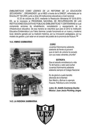 EMBLEMÁTICAS COMO LÍDERES DE LA REFORMA DE LA EDUCACIÓN
SECUNDARIA ” , ORGANIZADO por el MED a través de la DINEST, refrendada por la
Directiva Nº 162-2005, junto a otras 29 instituciones educativas a nivel nacional.
          El 25 de octubre de 2010, mediante la Resolución Ministerial Nº 0318-2010-
ED, se le incorpora al PROGRAMA NACIONAL DE RECUPERACIÓN DE LAS
INSTITUCIONES EDUCATIVAS PÚBLICAS EMBLEMÁTICAS Y CENTENARIAS el cual
comprende acciones de rehabilitación, remodelación y equipamiento de su
infraestructura educativa. De esa manera se vislumbra que para el 2012 la Institución
Educativa Emblemática Luis Fabio Xammar Jurado funcionará en un nuevo y moderno
local, derecho ganado por su tradición histórica, por su innovación pedagógica, por su
modelo de gestión y por estar en el corazón del pueblo de la provincia de Huaura. 100

14.4. HIMNO XAMMARINO
                                                CORO
                                               Juventud Xammarina adelante,
                                               adelante de frente al porvenir
                                               que el clarín de victoria ha sonado
                                               con sus notas vibrantes ¡triunfar!

                                                       ESTROFA
                                               Que el estudio ennoblezca tu vida
                                               Te dé fuerza y valor para luchar
                                               Juventud Xammarina adelante
                                               adelante siempre el Colegio Nacional.

                                               Es de gloria tu suelo bendito
                                               alborada de la libertad
                                               San Martín y Bolívar tu ejemplo
                                               Huaura, Pativilca tu sino inmortal.

                                               Letra: Dr. Adolfo Contreras Duclós
                                               Música: Juan Jesús Pichiling Jorges



14.5. LA INSIGNIA XAMMARINA
 