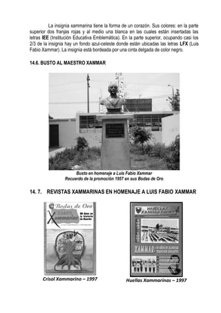 La insignia xammarina tiene la forma de un corazón. Sus colores: en la parte
superior dos franjas rojas y al medio una blanca en las cuales están insertadas las
letras IEE (Institución Educativa Emblemática). En la parte superior, ocupando casi los
2/3 de la insignia hay un fondo azul-celeste donde están ubicadas las letras LFX (Luis
Fabio Xammar). La insignia está bordeada por una cinta delgada de color negro.

14.6. BUSTO AL MAESTRO XAMMAR




                       Busto en homenaje a Luis Fabio Xammar
                  Recuerdo de la promoción 1957 en sus Bodas de Oro

14. 7. REVISTAS XAMMARINAS EN HOMENAJE A LUIS FABIO XAMMAR




      Crisol Xammarino – 1997                    Huellas Xammarinas – 1997
 