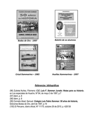 Bodas de Oro - 1997                      Boletín de ex alumnos




      Crisol Xammarino – 1985                 Huellas Xammarinas - 1997



                           Referencias bibliográficas

(96) Zubieta Nuñez, Filomeno: C.E. Luis F. Xammar Jurado: Notas para su historia,
en Los especiales de Huacho, Nº 84, de mayo 3 de 1997, p.7
(97) Idem, p. 8
(98) Idem, p. 8
(99) Cornelio Abad, Samuel: Colegio Luis Fabio Xammar: 50 años de historia,
Ediciones Bodas de Oro, abril de 1997, p.19
(100) El Peruano, diario oficial, Nº 11170, octubre 26 de 2010, p. 428138
 