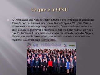  A Organização das Nações Unidas (ONU) é uma instituição internacional
formada por 192 Estados soberanos e fundada após a 2ª Guerra Mundial
para manter a paz e a segurança no mundo, fomentar relações amistosas
entre as nações, promover o progresso social, melhores padrões de vida e
direitos humanos. Os membros são unidos em torno da Carta das Nações
Unidas, um tratado internacional que enuncia os direitos e deveres dos
membros da comunidade internacional.
 