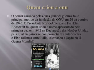  O horror causado pelas duas grandes guerras foi o
principal motivo da fundação da ONU em 24 de outubro
de 1945. O Presidente Norte-Americano Franklin
Roosevelt foi quem criou o nome apresentado pela
primeira vez em 1942 na Declaração das Nações Unidas
pela qual 26 países se comprometiam a lutar contra
o Eixo (aliança entre Itália, Alemanha e Japão na II
Guerra Mundial)
 